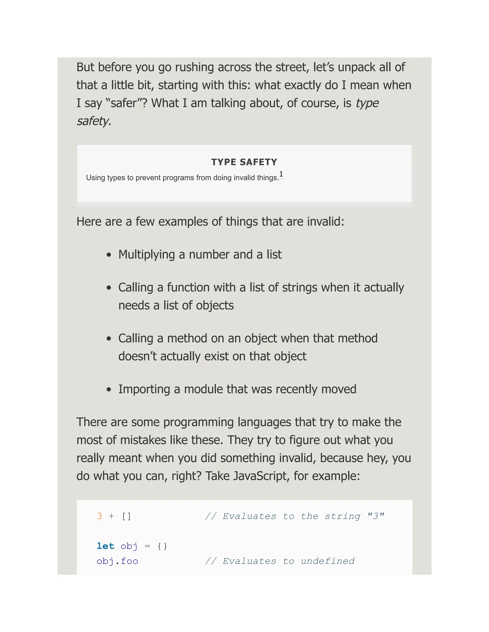 But before you go rushing across the street, let’s unpack all of that a little bit, starting with this: what exactly do I mean when I say “safer”? What I am talking about, of course, is type safety. TYPE SAFETY Using types to prevent programs from doing invalid things. Here are a few examples of things that are invalid: Multiplying a number and a list Calling a function with a list of strings when it actually needs a list of objects Calling a method on an object when that method doesn’t actually exist on that object Importing a module that was recently moved There are some programming languages that try to make the most of mistakes like these. They try to figure out what you really meant when you did something invalid, because hey, you do what you can, right? Take JavaScript, for example: 3 + [] // Evaluates to the string "3" let obj = {} obj.foo // Evaluates to undefined 1 