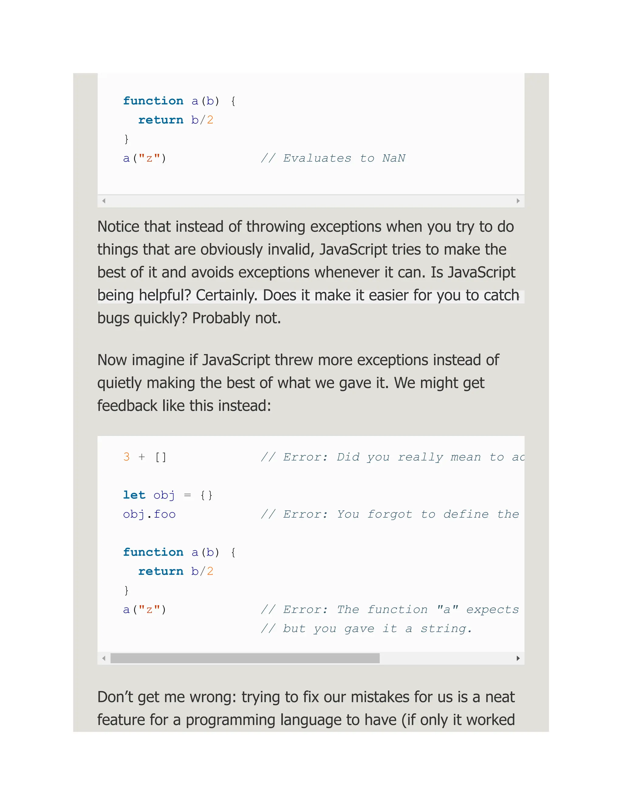 function a(b) { return b/2 } a("z") // Evaluates to NaN Notice that instead of throwing exceptions when you try to do things that are obviously invalid, JavaScript tries to make the best of it and avoids exceptions whenever it can. Is JavaScript being helpful? Certainly. Does it make it easier for you to catch bugs quickly? Probably not. Now imagine if JavaScript threw more exceptions instead of quietly making the best of what we gave it. We might get feedback like this instead: 3 + [] // Error: Did you really mean to ad let obj = {} obj.foo // Error: You forgot to define the function a(b) { return b/2 } a("z") // Error: The function "a" expects // but you gave it a string. Don’t get me wrong: trying to fix our mistakes for us is a neat feature for a programming language to have (if only it worked 