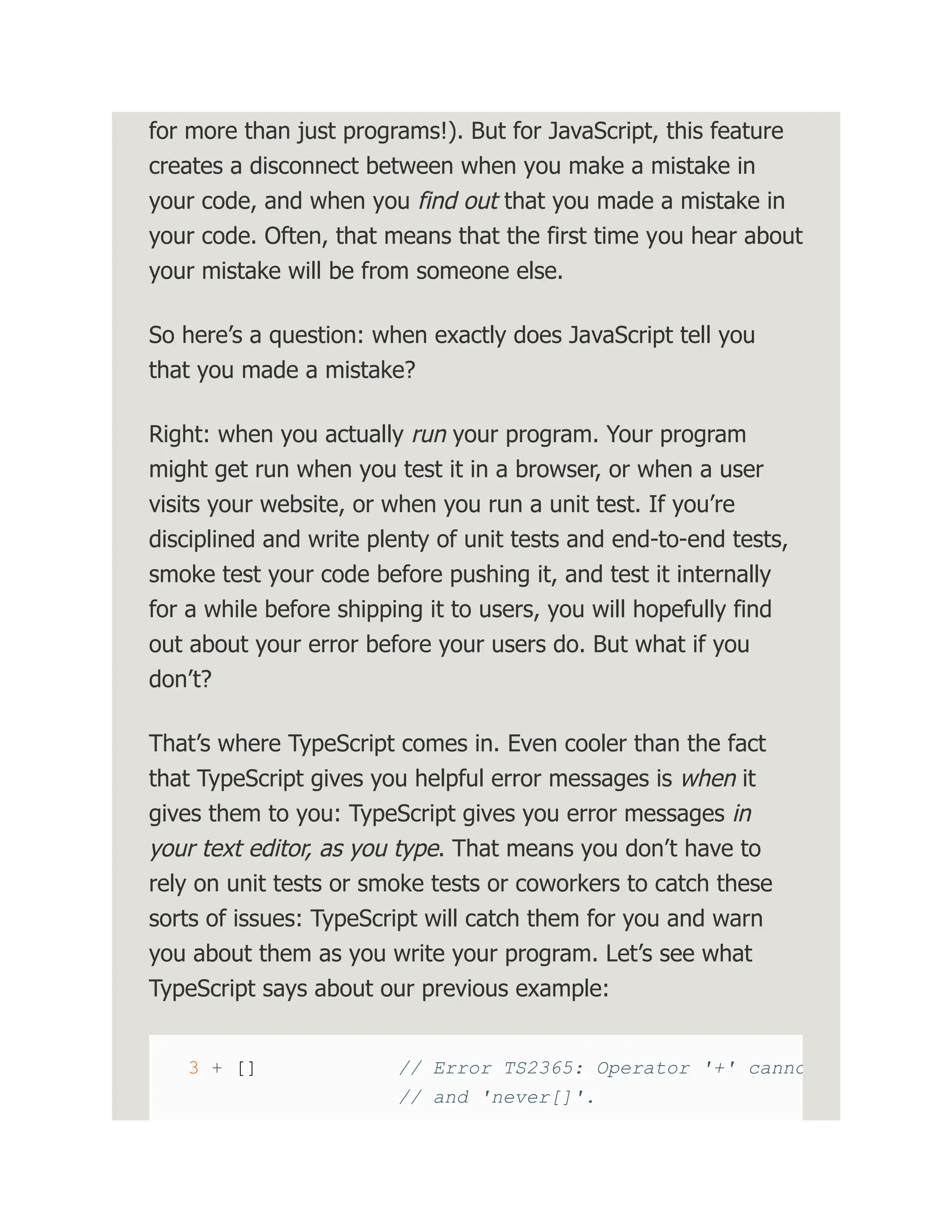 for more than just programs!). But for JavaScript, this feature creates a disconnect between when you make a mistake in your code, and when you find out that you made a mistake in your code. Often, that means that the first time you hear about your mistake will be from someone else. So here’s a question: when exactly does JavaScript tell you that you made a mistake? Right: when you actually run your program. Your program might get run when you test it in a browser, or when a user visits your website, or when you run a unit test. If you’re disciplined and write plenty of unit tests and end-to-end tests, smoke test your code before pushing it, and test it internally for a while before shipping it to users, you will hopefully find out about your error before your users do. But what if you don’t? That’s where TypeScript comes in. Even cooler than the fact that TypeScript gives you helpful error messages is when it gives them to you: TypeScript gives you error messages in your text editor, as you type. That means you don’t have to rely on unit tests or smoke tests or coworkers to catch these sorts of issues: TypeScript will catch them for you and warn you about them as you write your program. Let’s see what TypeScript says about our previous example: 3 + [] // Error TS2365: Operator '+' canno // and 'never[]'. 