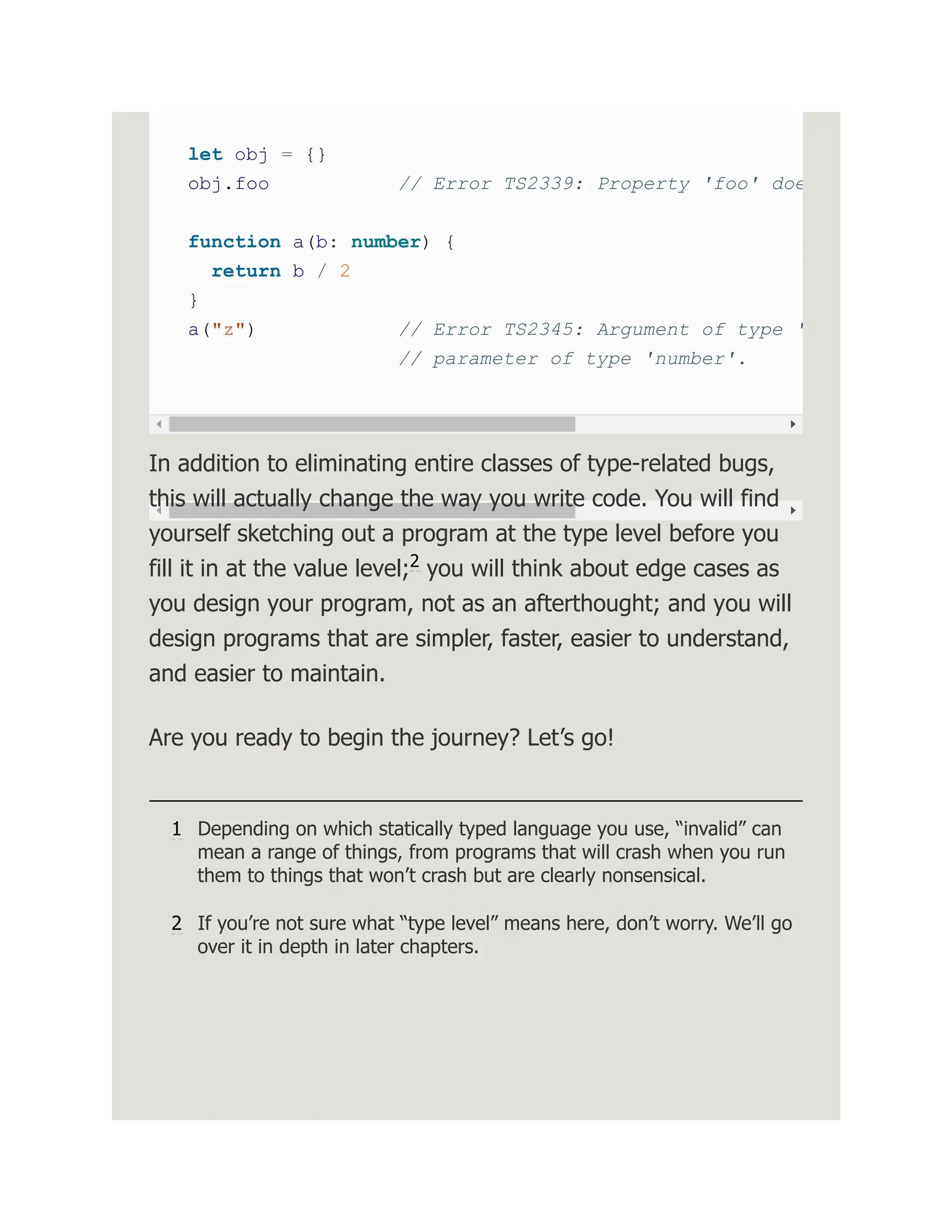 let obj = {} obj.foo // Error TS2339: Property 'foo' doe function a(b: number) { return b / 2 } a("z") // Error TS2345: Argument of type ' // parameter of type 'number'. In addition to eliminating entire classes of type-related bugs, this will actually change the way you write code. You will find yourself sketching out a program at the type level before you fill it in at the value level; you will think about edge cases as you design your program, not as an afterthought; and you will design programs that are simpler, faster, easier to understand, and easier to maintain. Are you ready to begin the journey? Let’s go! 1 Depending on which statically typed language you use, “invalid” can mean a range of things, from programs that will crash when you run them to things that won’t crash but are clearly nonsensical. 2 If you’re not sure what “type level” means here, don’t worry. We’ll go over it in depth in later chapters. 2 