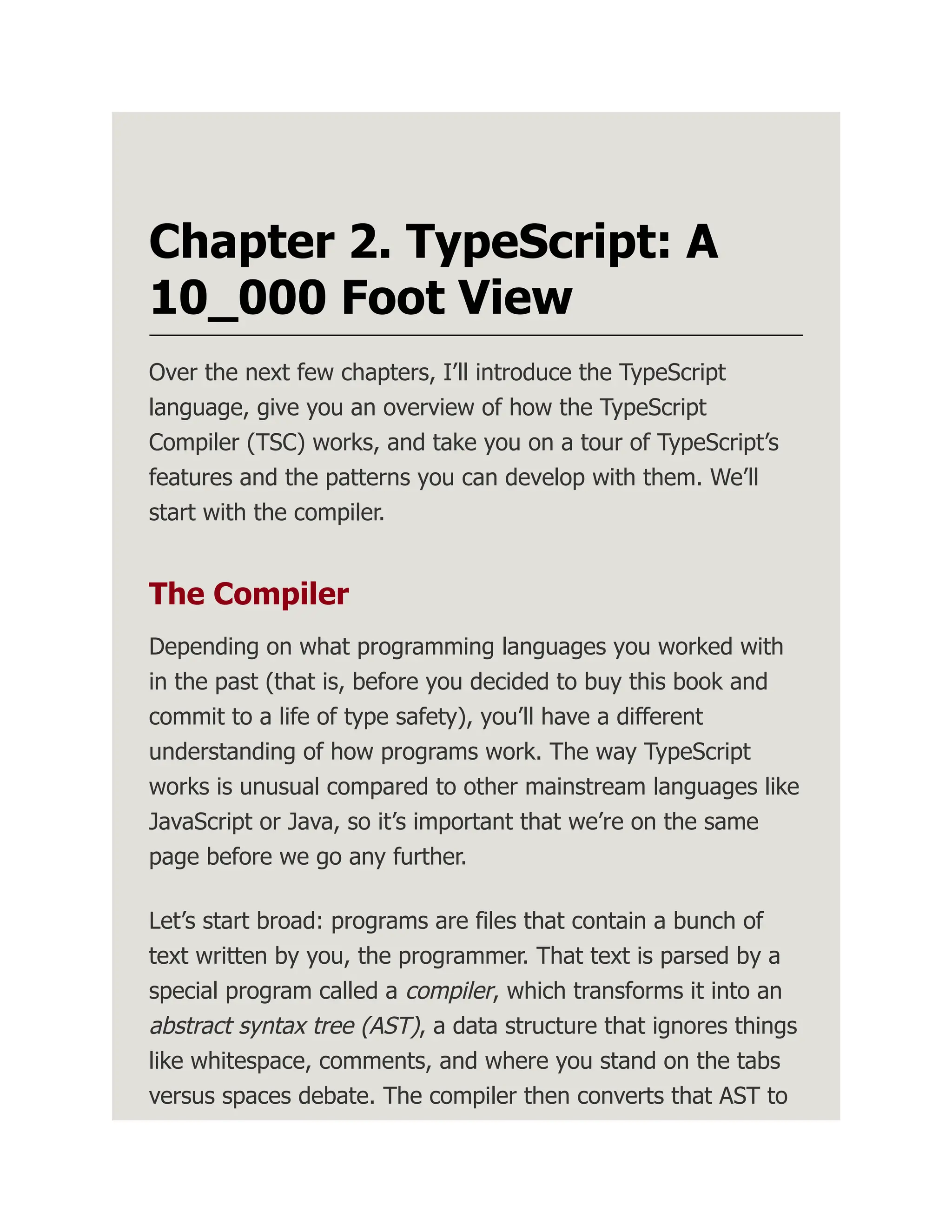 Chapter 2. TypeScript: A 10_000 Foot View Over the next few chapters, I’ll introduce the TypeScript language, give you an overview of how the TypeScript Compiler (TSC) works, and take you on a tour of TypeScript’s features and the patterns you can develop with them. We’ll start with the compiler. The Compiler Depending on what programming languages you worked with in the past (that is, before you decided to buy this book and commit to a life of type safety), you’ll have a different understanding of how programs work. The way TypeScript works is unusual compared to other mainstream languages like JavaScript or Java, so it’s important that we’re on the same page before we go any further. Let’s start broad: programs are files that contain a bunch of text written by you, the programmer. That text is parsed by a special program called a compiler, which transforms it into an abstract syntax tree (AST), a data structure that ignores things like whitespace, comments, and where you stand on the tabs versus spaces debate. The compiler then converts that AST to 
