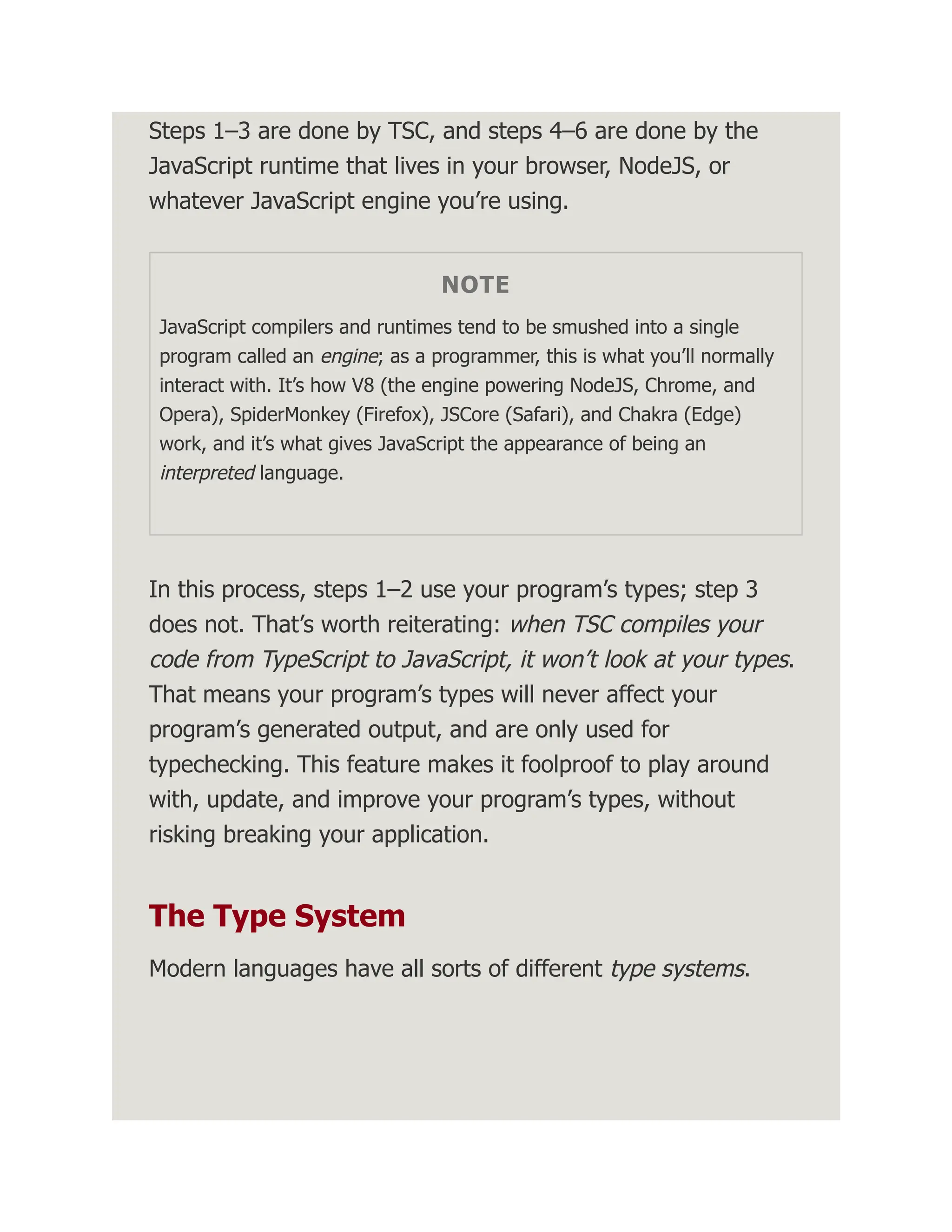 Steps 1–3 are done by TSC, and steps 4–6 are done by the JavaScript runtime that lives in your browser, NodeJS, or whatever JavaScript engine you’re using. NOTE JavaScript compilers and runtimes tend to be smushed into a single program called an engine; as a programmer, this is what you’ll normally interact with. It’s how V8 (the engine powering NodeJS, Chrome, and Opera), SpiderMonkey (Firefox), JSCore (Safari), and Chakra (Edge) work, and it’s what gives JavaScript the appearance of being an interpreted language. In this process, steps 1–2 use your program’s types; step 3 does not. That’s worth reiterating: when TSC compiles your code from TypeScript to JavaScript, it won’t look at your types. That means your program’s types will never affect your program’s generated output, and are only used for typechecking. This feature makes it foolproof to play around with, update, and improve your program’s types, without risking breaking your application. The Type System Modern languages have all sorts of different type systems. 