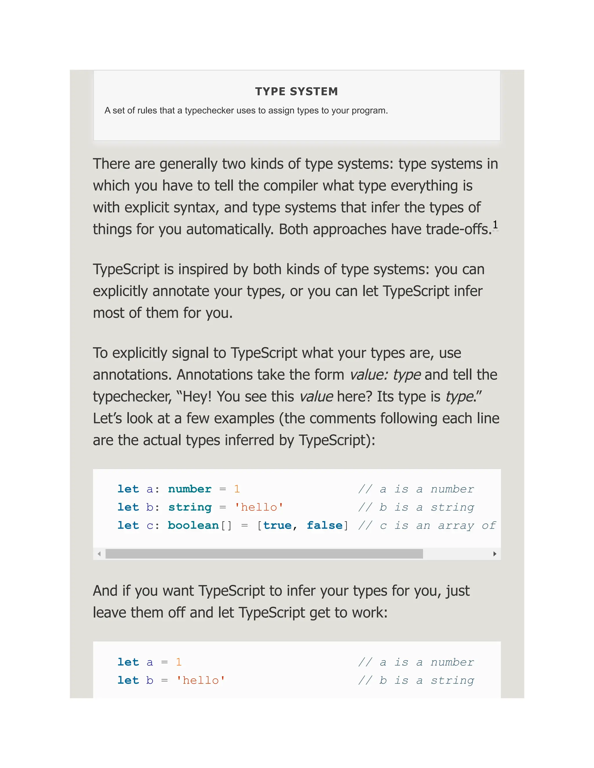 TYPE SYSTEM A set of rules that a typechecker uses to assign types to your program. There are generally two kinds of type systems: type systems in which you have to tell the compiler what type everything is with explicit syntax, and type systems that infer the types of things for you automatically. Both approaches have trade-offs. TypeScript is inspired by both kinds of type systems: you can explicitly annotate your types, or you can let TypeScript infer most of them for you. To explicitly signal to TypeScript what your types are, use annotations. Annotations take the form value: type and tell the typechecker, “Hey! You see this value here? Its type is type.” Let’s look at a few examples (the comments following each line are the actual types inferred by TypeScript): let a: number = 1 // a is a number let b: string = 'hello' // b is a string let c: boolean[] = [true, false] // c is an array of And if you want TypeScript to infer your types for you, just leave them off and let TypeScript get to work: let a = 1 // a is a number let b = 'hello' // b is a string 1 