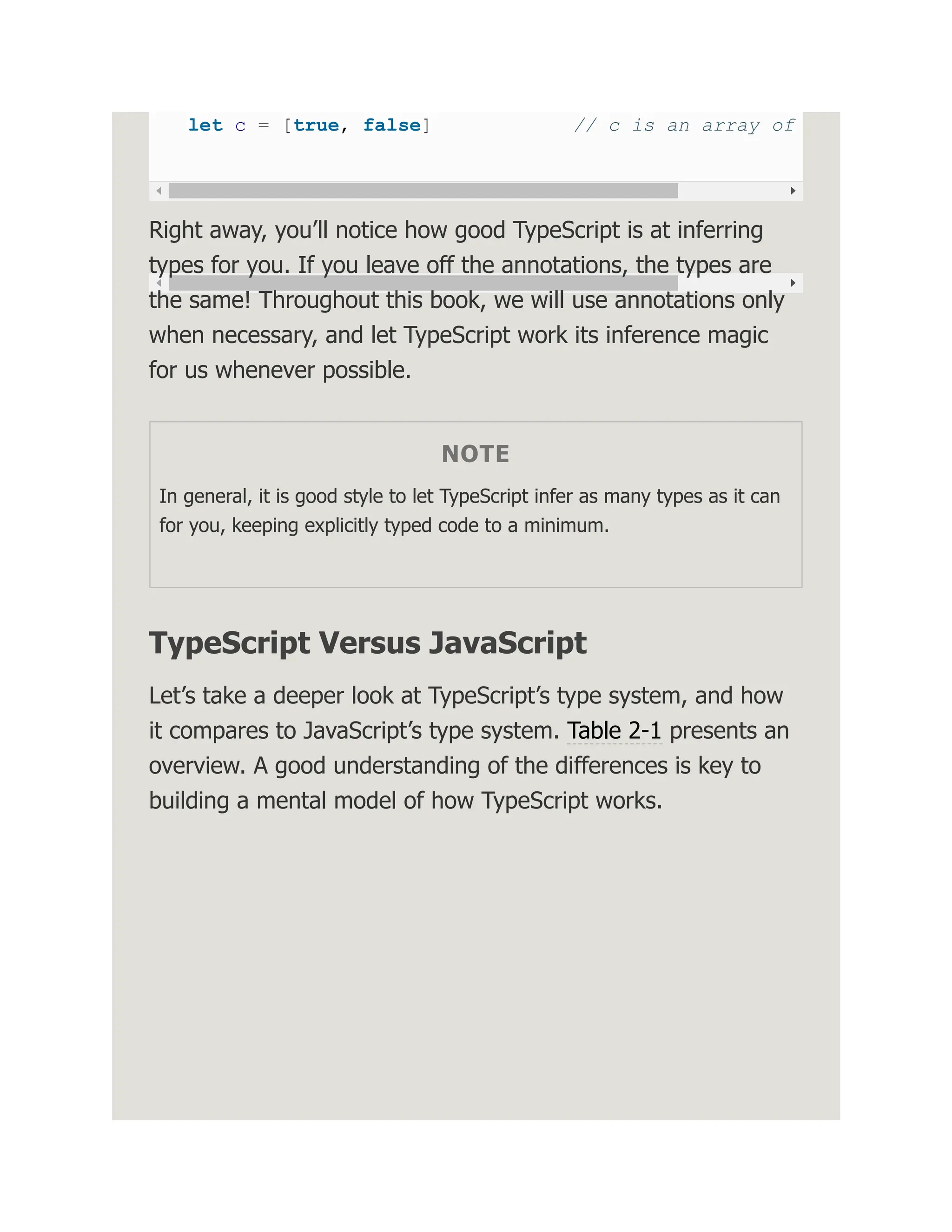 let c = [true, false] // c is an array of Right away, you’ll notice how good TypeScript is at inferring types for you. If you leave off the annotations, the types are the same! Throughout this book, we will use annotations only when necessary, and let TypeScript work its inference magic for us whenever possible. NOTE In general, it is good style to let TypeScript infer as many types as it can for you, keeping explicitly typed code to a minimum. TypeScript Versus JavaScript Let’s take a deeper look at TypeScript’s type system, and how it compares to JavaScript’s type system. Table 2-1 presents an overview. A good understanding of the differences is key to building a mental model of how TypeScript works. 