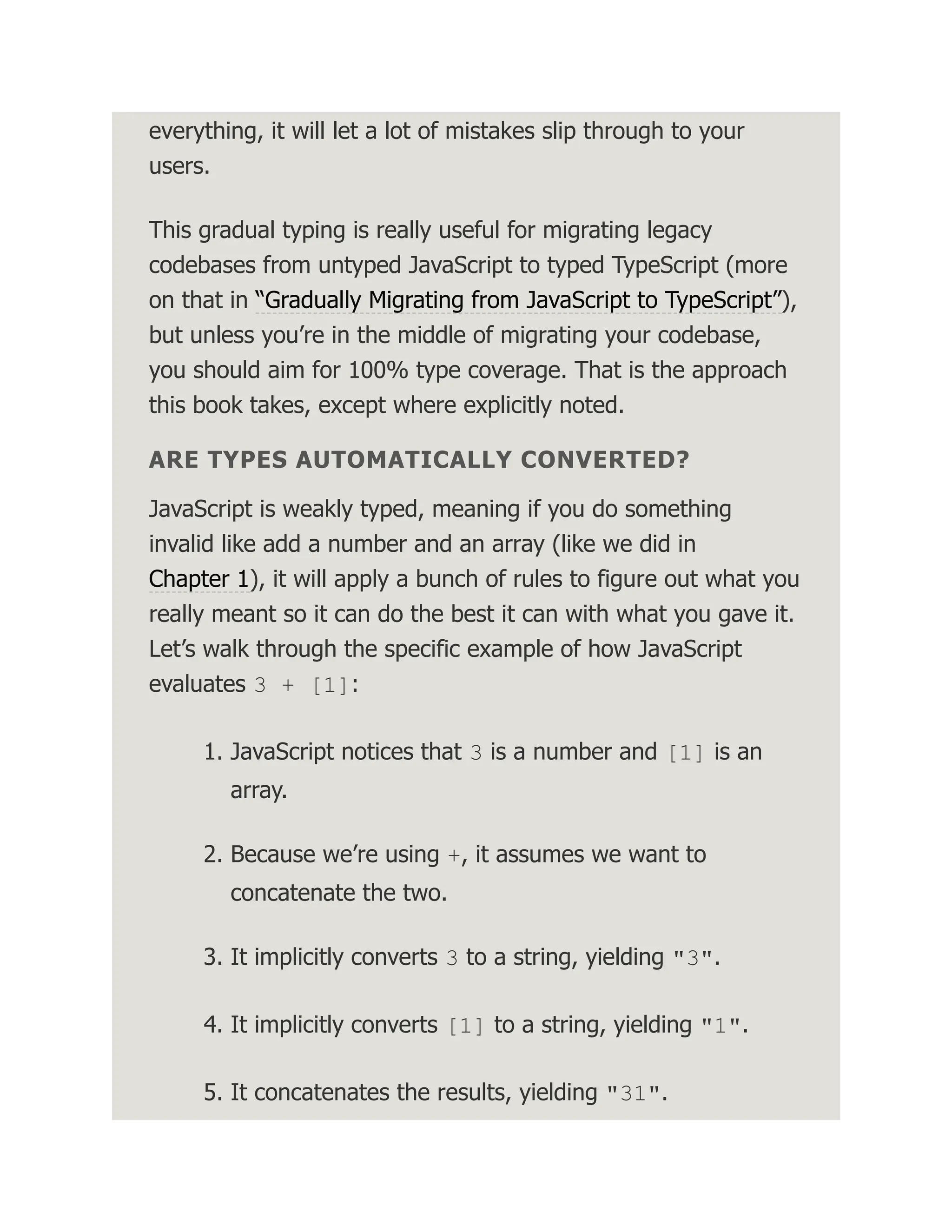 everything, it will let a lot of mistakes slip through to your users. This gradual typing is really useful for migrating legacy codebases from untyped JavaScript to typed TypeScript (more on that in “Gradually Migrating from JavaScript to TypeScript”), but unless you’re in the middle of migrating your codebase, you should aim for 100% type coverage. That is the approach this book takes, except where explicitly noted. ARE TYPES AUTOMATICALLY CONVERTED? JavaScript is weakly typed, meaning if you do something invalid like add a number and an array (like we did in Chapter 1), it will apply a bunch of rules to figure out what you really meant so it can do the best it can with what you gave it. Let’s walk through the specific example of how JavaScript evaluates 3 + [1]: 1. JavaScript notices that 3 is a number and [1] is an array. 2. Because we’re using +, it assumes we want to concatenate the two. 3. It implicitly converts 3 to a string, yielding "3". 4. It implicitly converts [1] to a string, yielding "1". 5. It concatenates the results, yielding "31". 