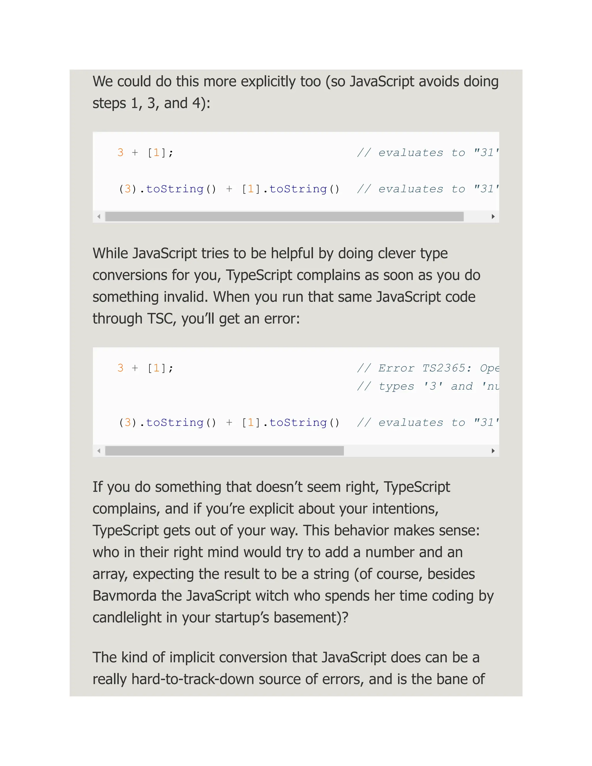 We could do this more explicitly too (so JavaScript avoids doing steps 1, 3, and 4): 3 + [1]; // evaluates to "31" (3).toString() + [1].toString() // evaluates to "31" While JavaScript tries to be helpful by doing clever type conversions for you, TypeScript complains as soon as you do something invalid. When you run that same JavaScript code through TSC, you’ll get an error: 3 + [1]; // Error TS2365: Ope // types '3' and 'nu (3).toString() + [1].toString() // evaluates to "31" If you do something that doesn’t seem right, TypeScript complains, and if you’re explicit about your intentions, TypeScript gets out of your way. This behavior makes sense: who in their right mind would try to add a number and an array, expecting the result to be a string (of course, besides Bavmorda the JavaScript witch who spends her time coding by candlelight in your startup’s basement)? The kind of implicit conversion that JavaScript does can be a really hard-to-track-down source of errors, and is the bane of 