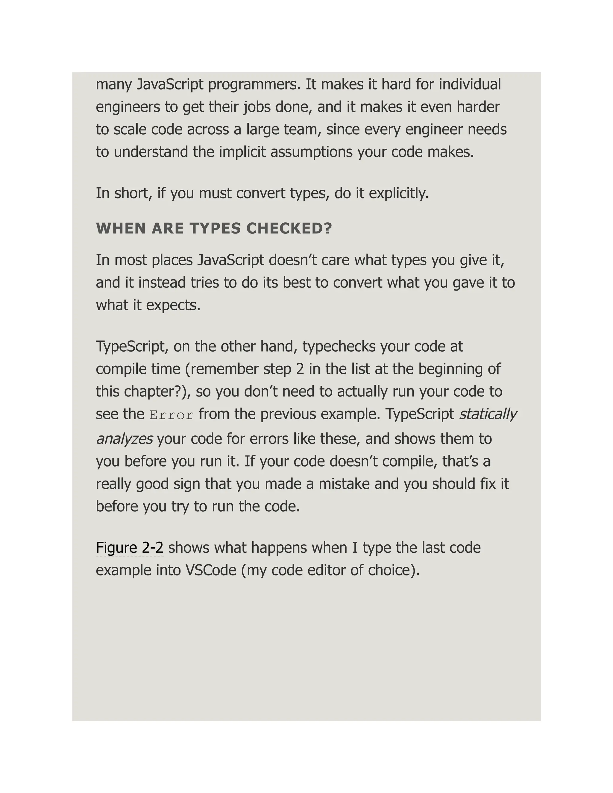 many JavaScript programmers. It makes it hard for individual engineers to get their jobs done, and it makes it even harder to scale code across a large team, since every engineer needs to understand the implicit assumptions your code makes. In short, if you must convert types, do it explicitly. WHEN ARE TYPES CHECKED? In most places JavaScript doesn’t care what types you give it, and it instead tries to do its best to convert what you gave it to what it expects. TypeScript, on the other hand, typechecks your code at compile time (remember step 2 in the list at the beginning of this chapter?), so you don’t need to actually run your code to see the Error from the previous example. TypeScript statically analyzes your code for errors like these, and shows them to you before you run it. If your code doesn’t compile, that’s a really good sign that you made a mistake and you should fix it before you try to run the code. Figure 2-2 shows what happens when I type the last code example into VSCode (my code editor of choice). 
