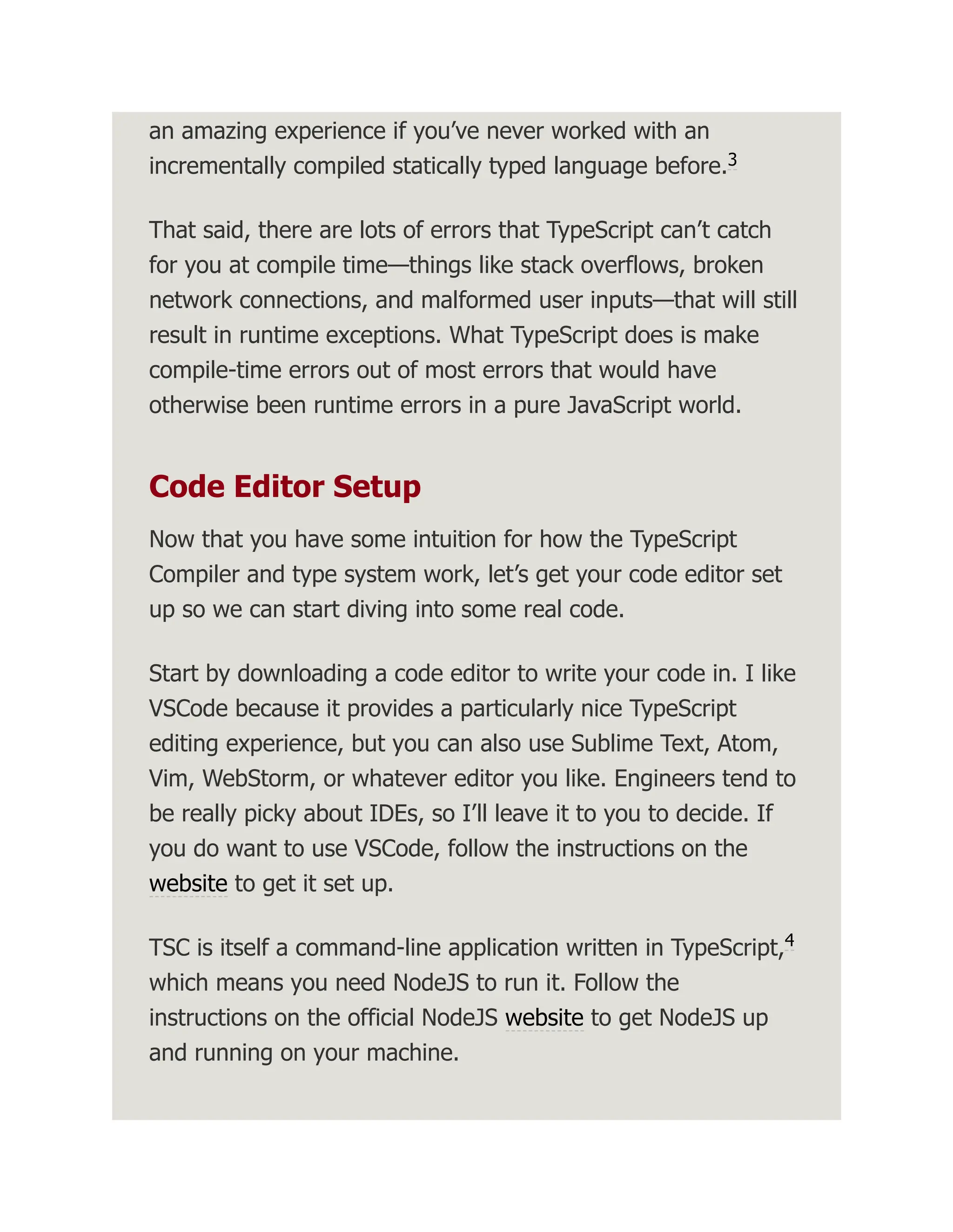 an amazing experience if you’ve never worked with an incrementally compiled statically typed language before. That said, there are lots of errors that TypeScript can’t catch for you at compile time—things like stack overflows, broken network connections, and malformed user inputs—that will still result in runtime exceptions. What TypeScript does is make compile-time errors out of most errors that would have otherwise been runtime errors in a pure JavaScript world. Code Editor Setup Now that you have some intuition for how the TypeScript Compiler and type system work, let’s get your code editor set up so we can start diving into some real code. Start by downloading a code editor to write your code in. I like VSCode because it provides a particularly nice TypeScript editing experience, but you can also use Sublime Text, Atom, Vim, WebStorm, or whatever editor you like. Engineers tend to be really picky about IDEs, so I’ll leave it to you to decide. If you do want to use VSCode, follow the instructions on the website to get it set up. TSC is itself a command-line application written in TypeScript, which means you need NodeJS to run it. Follow the instructions on the official NodeJS website to get NodeJS up and running on your machine. 3 4 