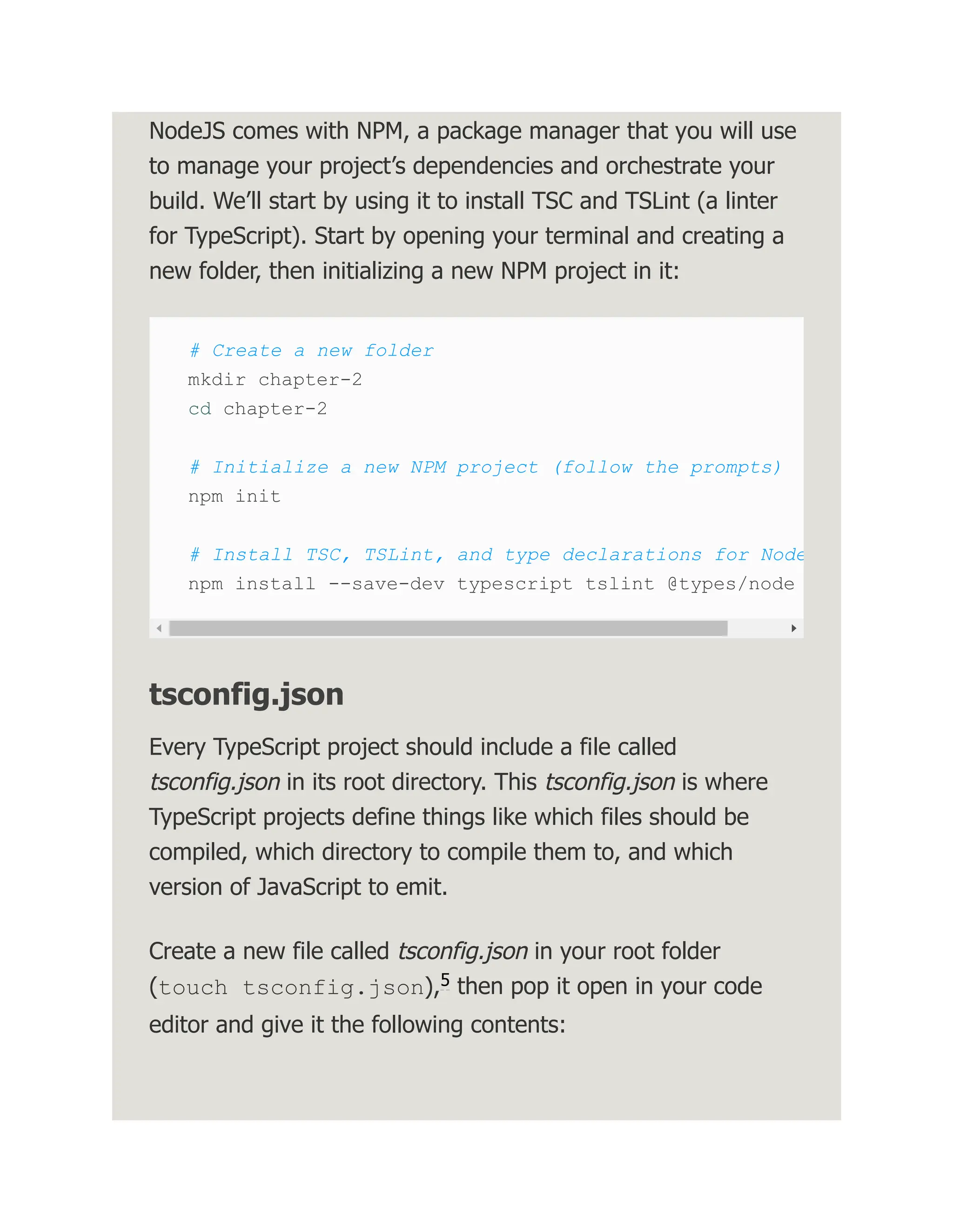 NodeJS comes with NPM, a package manager that you will use to manage your project’s dependencies and orchestrate your build. We’ll start by using it to install TSC and TSLint (a linter for TypeScript). Start by opening your terminal and creating a new folder, then initializing a new NPM project in it: # Create a new folder mkdir chapter-2 cd chapter-2 # Initialize a new NPM project (follow the prompts) npm init # Install TSC, TSLint, and type declarations for Node npm install --save-dev typescript tslint @types/node tsconfig.json Every TypeScript project should include a file called tsconfig.json in its root directory. This tsconfig.json is where TypeScript projects define things like which files should be compiled, which directory to compile them to, and which version of JavaScript to emit. Create a new file called tsconfig.json in your root folder (touch tsconfig.json), then pop it open in your code editor and give it the following contents: 5 