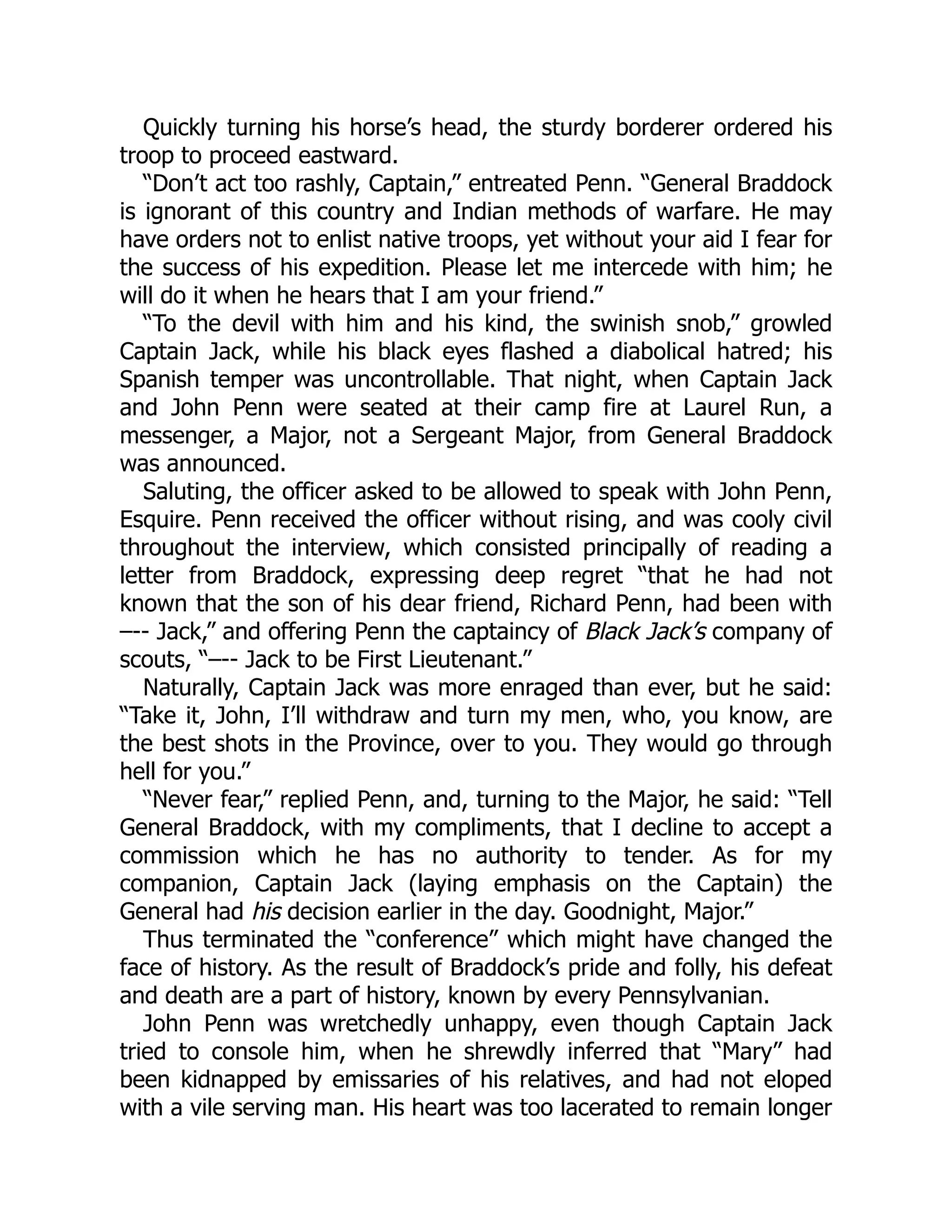 Quickly turning his horse’s head, the sturdy borderer ordered his troop to proceed eastward. “Don’t act too rashly, Captain,” entreated Penn. “General Braddock is ignorant of this country and Indian methods of warfare. He may have orders not to enlist native troops, yet without your aid I fear for the success of his expedition. Please let me intercede with him; he will do it when he hears that I am your friend.” “To the devil with him and his kind, the swinish snob,” growled Captain Jack, while his black eyes flashed a diabolical hatred; his Spanish temper was uncontrollable. That night, when Captain Jack and John Penn were seated at their camp fire at Laurel Run, a messenger, a Major, not a Sergeant Major, from General Braddock was announced. Saluting, the officer asked to be allowed to speak with John Penn, Esquire. Penn received the officer without rising, and was cooly civil throughout the interview, which consisted principally of reading a letter from Braddock, expressing deep regret “that he had not known that the son of his dear friend, Richard Penn, had been with –-- Jack,” and offering Penn the captaincy of Black Jack’s company of scouts, “–-- Jack to be First Lieutenant.” Naturally, Captain Jack was more enraged than ever, but he said: “Take it, John, I’ll withdraw and turn my men, who, you know, are the best shots in the Province, over to you. They would go through hell for you.” “Never fear,” replied Penn, and, turning to the Major, he said: “Tell General Braddock, with my compliments, that I decline to accept a commission which he has no authority to tender. As for my companion, Captain Jack (laying emphasis on the Captain) the General had his decision earlier in the day. Goodnight, Major.” Thus terminated the “conference” which might have changed the face of history. As the result of Braddock’s pride and folly, his defeat and death are a part of history, known by every Pennsylvanian. John Penn was wretchedly unhappy, even though Captain Jack tried to console him, when he shrewdly inferred that “Mary” had been kidnapped by emissaries of his relatives, and had not eloped with a vile serving man. His heart was too lacerated to remain longer 