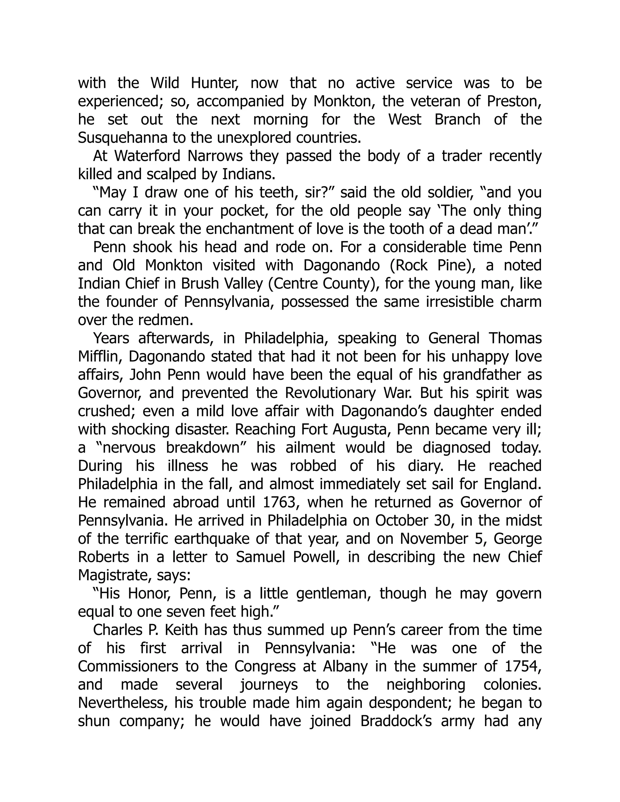 with the Wild Hunter, now that no active service was to be experienced; so, accompanied by Monkton, the veteran of Preston, he set out the next morning for the West Branch of the Susquehanna to the unexplored countries. At Waterford Narrows they passed the body of a trader recently killed and scalped by Indians. “May I draw one of his teeth, sir?” said the old soldier, “and you can carry it in your pocket, for the old people say ‘The only thing that can break the enchantment of love is the tooth of a dead man’.” Penn shook his head and rode on. For a considerable time Penn and Old Monkton visited with Dagonando (Rock Pine), a noted Indian Chief in Brush Valley (Centre County), for the young man, like the founder of Pennsylvania, possessed the same irresistible charm over the redmen. Years afterwards, in Philadelphia, speaking to General Thomas Mifflin, Dagonando stated that had it not been for his unhappy love affairs, John Penn would have been the equal of his grandfather as Governor, and prevented the Revolutionary War. But his spirit was crushed; even a mild love affair with Dagonando’s daughter ended with shocking disaster. Reaching Fort Augusta, Penn became very ill; a “nervous breakdown” his ailment would be diagnosed today. During his illness he was robbed of his diary. He reached Philadelphia in the fall, and almost immediately set sail for England. He remained abroad until 1763, when he returned as Governor of Pennsylvania. He arrived in Philadelphia on October 30, in the midst of the terrific earthquake of that year, and on November 5, George Roberts in a letter to Samuel Powell, in describing the new Chief Magistrate, says: “His Honor, Penn, is a little gentleman, though he may govern equal to one seven feet high.” Charles P. Keith has thus summed up Penn’s career from the time of his first arrival in Pennsylvania: “He was one of the Commissioners to the Congress at Albany in the summer of 1754, and made several journeys to the neighboring colonies. Nevertheless, his trouble made him again despondent; he began to shun company; he would have joined Braddock’s army had any 