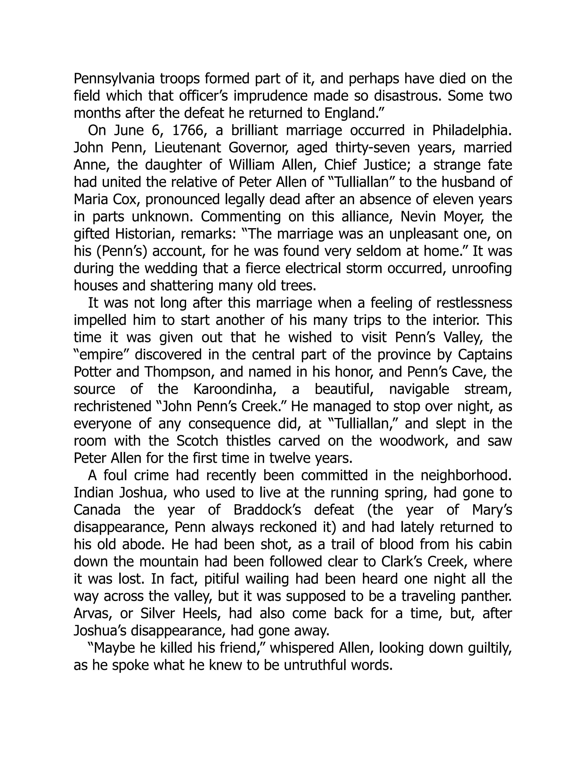 Pennsylvania troops formed part of it, and perhaps have died on the field which that officer’s imprudence made so disastrous. Some two months after the defeat he returned to England.” On June 6, 1766, a brilliant marriage occurred in Philadelphia. John Penn, Lieutenant Governor, aged thirty-seven years, married Anne, the daughter of William Allen, Chief Justice; a strange fate had united the relative of Peter Allen of “Tulliallan” to the husband of Maria Cox, pronounced legally dead after an absence of eleven years in parts unknown. Commenting on this alliance, Nevin Moyer, the gifted Historian, remarks: “The marriage was an unpleasant one, on his (Penn’s) account, for he was found very seldom at home.” It was during the wedding that a fierce electrical storm occurred, unroofing houses and shattering many old trees. It was not long after this marriage when a feeling of restlessness impelled him to start another of his many trips to the interior. This time it was given out that he wished to visit Penn’s Valley, the “empire” discovered in the central part of the province by Captains Potter and Thompson, and named in his honor, and Penn’s Cave, the source of the Karoondinha, a beautiful, navigable stream, rechristened “John Penn’s Creek.” He managed to stop over night, as everyone of any consequence did, at “Tulliallan,” and slept in the room with the Scotch thistles carved on the woodwork, and saw Peter Allen for the first time in twelve years. A foul crime had recently been committed in the neighborhood. Indian Joshua, who used to live at the running spring, had gone to Canada the year of Braddock’s defeat (the year of Mary’s disappearance, Penn always reckoned it) and had lately returned to his old abode. He had been shot, as a trail of blood from his cabin down the mountain had been followed clear to Clark’s Creek, where it was lost. In fact, pitiful wailing had been heard one night all the way across the valley, but it was supposed to be a traveling panther. Arvas, or Silver Heels, had also come back for a time, but, after Joshua’s disappearance, had gone away. “Maybe he killed his friend,” whispered Allen, looking down guiltily, as he spoke what he knew to be untruthful words. 