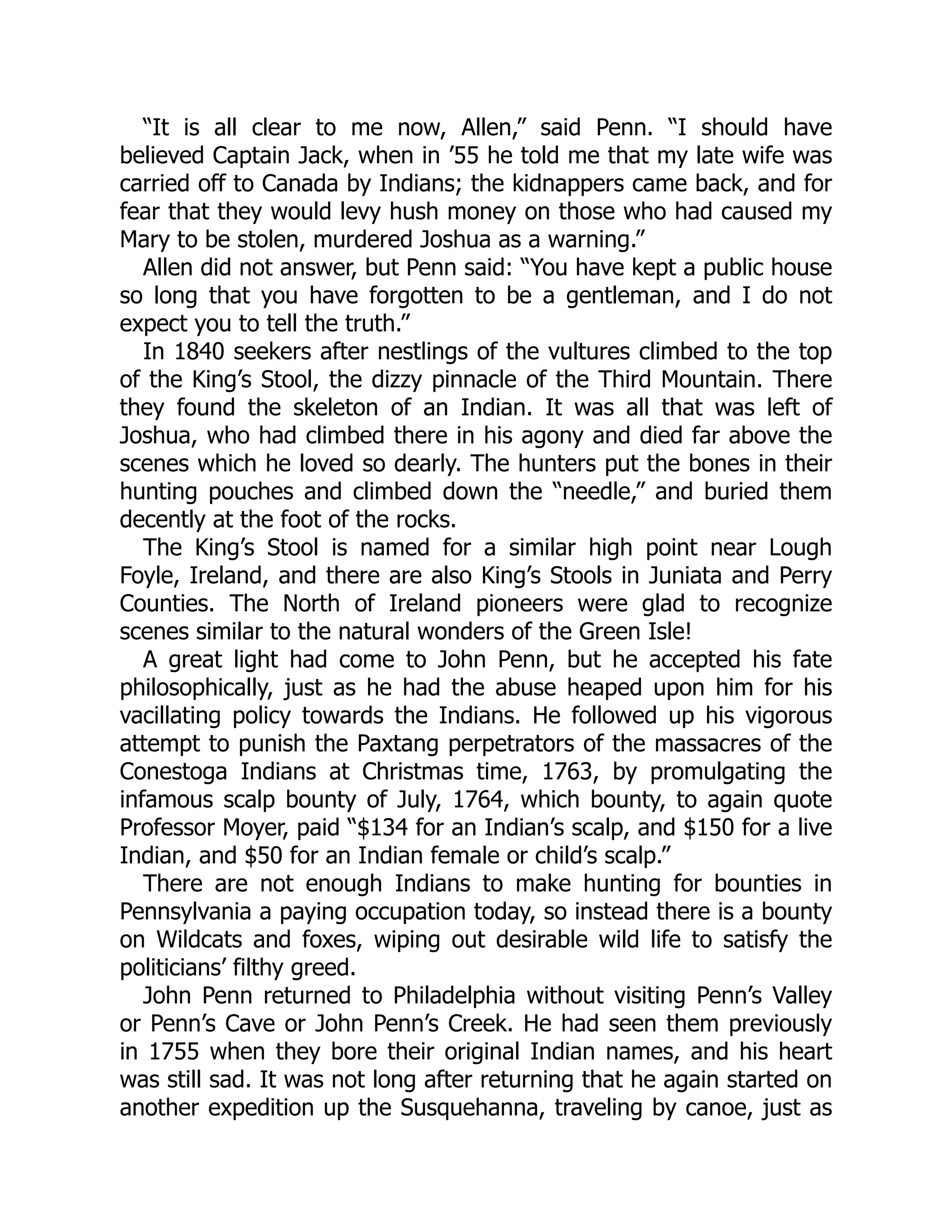 “It is all clear to me now, Allen,” said Penn. “I should have believed Captain Jack, when in ’55 he told me that my late wife was carried off to Canada by Indians; the kidnappers came back, and for fear that they would levy hush money on those who had caused my Mary to be stolen, murdered Joshua as a warning.” Allen did not answer, but Penn said: “You have kept a public house so long that you have forgotten to be a gentleman, and I do not expect you to tell the truth.” In 1840 seekers after nestlings of the vultures climbed to the top of the King’s Stool, the dizzy pinnacle of the Third Mountain. There they found the skeleton of an Indian. It was all that was left of Joshua, who had climbed there in his agony and died far above the scenes which he loved so dearly. The hunters put the bones in their hunting pouches and climbed down the “needle,” and buried them decently at the foot of the rocks. The King’s Stool is named for a similar high point near Lough Foyle, Ireland, and there are also King’s Stools in Juniata and Perry Counties. The North of Ireland pioneers were glad to recognize scenes similar to the natural wonders of the Green Isle! A great light had come to John Penn, but he accepted his fate philosophically, just as he had the abuse heaped upon him for his vacillating policy towards the Indians. He followed up his vigorous attempt to punish the Paxtang perpetrators of the massacres of the Conestoga Indians at Christmas time, 1763, by promulgating the infamous scalp bounty of July, 1764, which bounty, to again quote Professor Moyer, paid “$134 for an Indian’s scalp, and $150 for a live Indian, and $50 for an Indian female or child’s scalp.” There are not enough Indians to make hunting for bounties in Pennsylvania a paying occupation today, so instead there is a bounty on Wildcats and foxes, wiping out desirable wild life to satisfy the politicians’ filthy greed. John Penn returned to Philadelphia without visiting Penn’s Valley or Penn’s Cave or John Penn’s Creek. He had seen them previously in 1755 when they bore their original Indian names, and his heart was still sad. It was not long after returning that he again started on another expedition up the Susquehanna, traveling by canoe, just as 