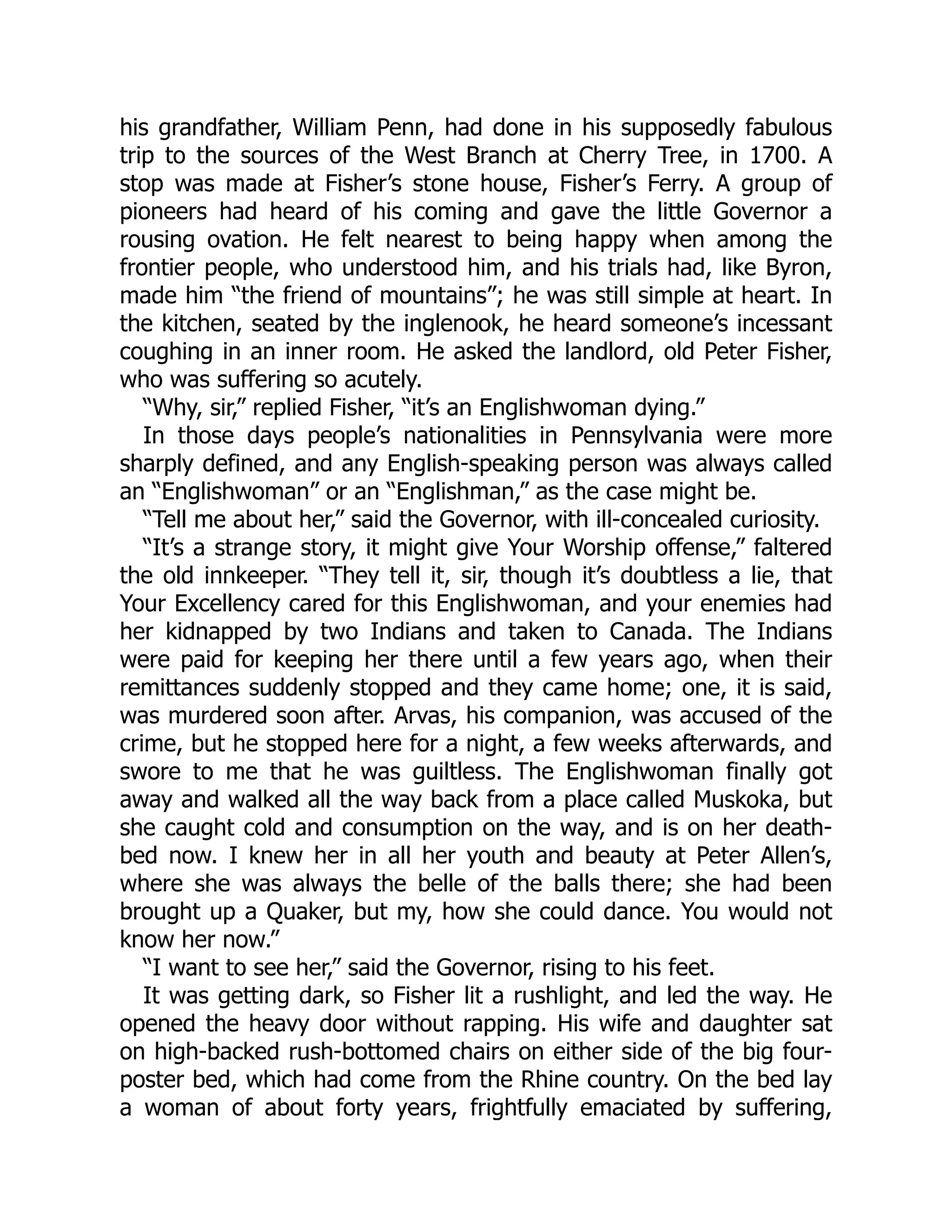 his grandfather, William Penn, had done in his supposedly fabulous trip to the sources of the West Branch at Cherry Tree, in 1700. A stop was made at Fisher’s stone house, Fisher’s Ferry. A group of pioneers had heard of his coming and gave the little Governor a rousing ovation. He felt nearest to being happy when among the frontier people, who understood him, and his trials had, like Byron, made him “the friend of mountains”; he was still simple at heart. In the kitchen, seated by the inglenook, he heard someone’s incessant coughing in an inner room. He asked the landlord, old Peter Fisher, who was suffering so acutely. “Why, sir,” replied Fisher, “it’s an Englishwoman dying.” In those days people’s nationalities in Pennsylvania were more sharply defined, and any English-speaking person was always called an “Englishwoman” or an “Englishman,” as the case might be. “Tell me about her,” said the Governor, with ill-concealed curiosity. “It’s a strange story, it might give Your Worship offense,” faltered the old innkeeper. “They tell it, sir, though it’s doubtless a lie, that Your Excellency cared for this Englishwoman, and your enemies had her kidnapped by two Indians and taken to Canada. The Indians were paid for keeping her there until a few years ago, when their remittances suddenly stopped and they came home; one, it is said, was murdered soon after. Arvas, his companion, was accused of the crime, but he stopped here for a night, a few weeks afterwards, and swore to me that he was guiltless. The Englishwoman finally got away and walked all the way back from a place called Muskoka, but she caught cold and consumption on the way, and is on her death- bed now. I knew her in all her youth and beauty at Peter Allen’s, where she was always the belle of the balls there; she had been brought up a Quaker, but my, how she could dance. You would not know her now.” “I want to see her,” said the Governor, rising to his feet. It was getting dark, so Fisher lit a rushlight, and led the way. He opened the heavy door without rapping. His wife and daughter sat on high-backed rush-bottomed chairs on either side of the big four- poster bed, which had come from the Rhine country. On the bed lay a woman of about forty years, frightfully emaciated by suffering, 