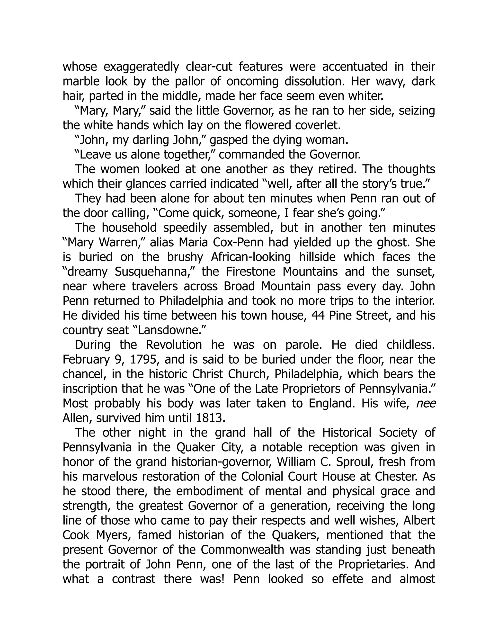 whose exaggeratedly clear-cut features were accentuated in their marble look by the pallor of oncoming dissolution. Her wavy, dark hair, parted in the middle, made her face seem even whiter. “Mary, Mary,” said the little Governor, as he ran to her side, seizing the white hands which lay on the flowered coverlet. “John, my darling John,” gasped the dying woman. “Leave us alone together,” commanded the Governor. The women looked at one another as they retired. The thoughts which their glances carried indicated “well, after all the story’s true.” They had been alone for about ten minutes when Penn ran out of the door calling, “Come quick, someone, I fear she’s going.” The household speedily assembled, but in another ten minutes “Mary Warren,” alias Maria Cox-Penn had yielded up the ghost. She is buried on the brushy African-looking hillside which faces the “dreamy Susquehanna,” the Firestone Mountains and the sunset, near where travelers across Broad Mountain pass every day. John Penn returned to Philadelphia and took no more trips to the interior. He divided his time between his town house, 44 Pine Street, and his country seat “Lansdowne.” During the Revolution he was on parole. He died childless. February 9, 1795, and is said to be buried under the floor, near the chancel, in the historic Christ Church, Philadelphia, which bears the inscription that he was “One of the Late Proprietors of Pennsylvania.” Most probably his body was later taken to England. His wife, nee Allen, survived him until 1813. The other night in the grand hall of the Historical Society of Pennsylvania in the Quaker City, a notable reception was given in honor of the grand historian-governor, William C. Sproul, fresh from his marvelous restoration of the Colonial Court House at Chester. As he stood there, the embodiment of mental and physical grace and strength, the greatest Governor of a generation, receiving the long line of those who came to pay their respects and well wishes, Albert Cook Myers, famed historian of the Quakers, mentioned that the present Governor of the Commonwealth was standing just beneath the portrait of John Penn, one of the last of the Proprietaries. And what a contrast there was! Penn looked so effete and almost 