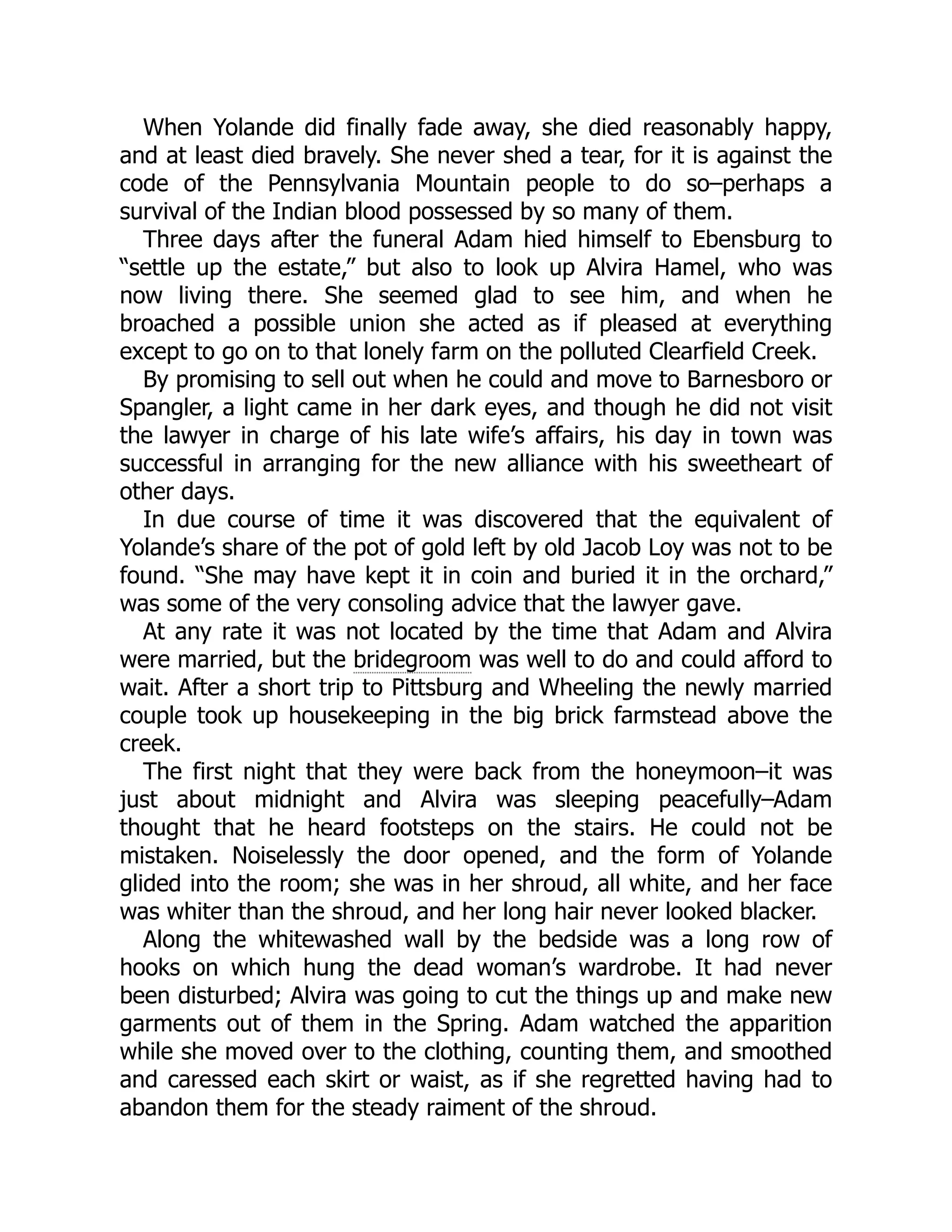 When Yolande did finally fade away, she died reasonably happy, and at least died bravely. She never shed a tear, for it is against the code of the Pennsylvania Mountain people to do so–perhaps a survival of the Indian blood possessed by so many of them. Three days after the funeral Adam hied himself to Ebensburg to “settle up the estate,” but also to look up Alvira Hamel, who was now living there. She seemed glad to see him, and when he broached a possible union she acted as if pleased at everything except to go on to that lonely farm on the polluted Clearfield Creek. By promising to sell out when he could and move to Barnesboro or Spangler, a light came in her dark eyes, and though he did not visit the lawyer in charge of his late wife’s affairs, his day in town was successful in arranging for the new alliance with his sweetheart of other days. In due course of time it was discovered that the equivalent of Yolande’s share of the pot of gold left by old Jacob Loy was not to be found. “She may have kept it in coin and buried it in the orchard,” was some of the very consoling advice that the lawyer gave. At any rate it was not located by the time that Adam and Alvira were married, but the bridegroom was well to do and could afford to wait. After a short trip to Pittsburg and Wheeling the newly married couple took up housekeeping in the big brick farmstead above the creek. The first night that they were back from the honeymoon–it was just about midnight and Alvira was sleeping peacefully–Adam thought that he heard footsteps on the stairs. He could not be mistaken. Noiselessly the door opened, and the form of Yolande glided into the room; she was in her shroud, all white, and her face was whiter than the shroud, and her long hair never looked blacker. Along the whitewashed wall by the bedside was a long row of hooks on which hung the dead woman’s wardrobe. It had never been disturbed; Alvira was going to cut the things up and make new garments out of them in the Spring. Adam watched the apparition while she moved over to the clothing, counting them, and smoothed and caressed each skirt or waist, as if she regretted having had to abandon them for the steady raiment of the shroud. 