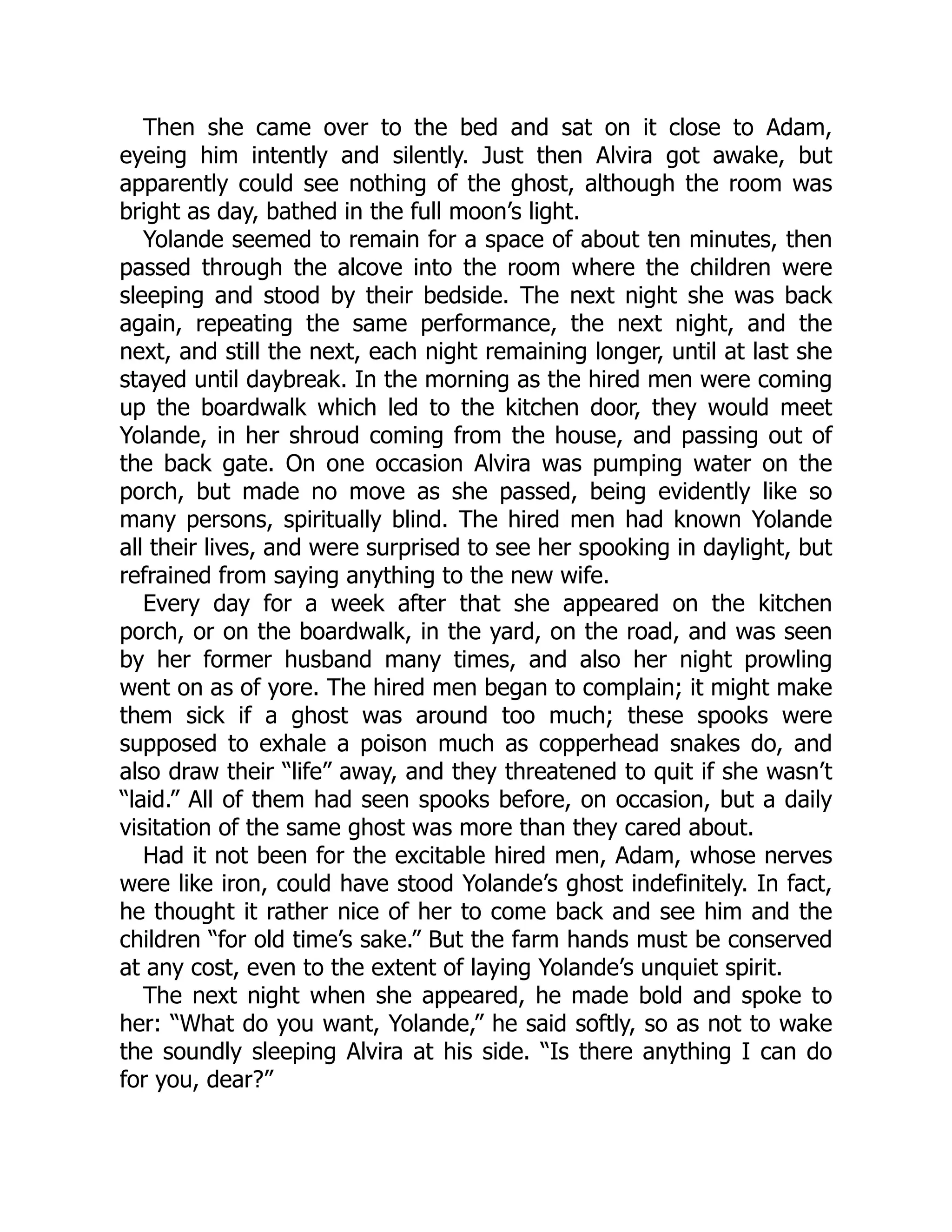 Then she came over to the bed and sat on it close to Adam, eyeing him intently and silently. Just then Alvira got awake, but apparently could see nothing of the ghost, although the room was bright as day, bathed in the full moon’s light. Yolande seemed to remain for a space of about ten minutes, then passed through the alcove into the room where the children were sleeping and stood by their bedside. The next night she was back again, repeating the same performance, the next night, and the next, and still the next, each night remaining longer, until at last she stayed until daybreak. In the morning as the hired men were coming up the boardwalk which led to the kitchen door, they would meet Yolande, in her shroud coming from the house, and passing out of the back gate. On one occasion Alvira was pumping water on the porch, but made no move as she passed, being evidently like so many persons, spiritually blind. The hired men had known Yolande all their lives, and were surprised to see her spooking in daylight, but refrained from saying anything to the new wife. Every day for a week after that she appeared on the kitchen porch, or on the boardwalk, in the yard, on the road, and was seen by her former husband many times, and also her night prowling went on as of yore. The hired men began to complain; it might make them sick if a ghost was around too much; these spooks were supposed to exhale a poison much as copperhead snakes do, and also draw their “life” away, and they threatened to quit if she wasn’t “laid.” All of them had seen spooks before, on occasion, but a daily visitation of the same ghost was more than they cared about. Had it not been for the excitable hired men, Adam, whose nerves were like iron, could have stood Yolande’s ghost indefinitely. In fact, he thought it rather nice of her to come back and see him and the children “for old time’s sake.” But the farm hands must be conserved at any cost, even to the extent of laying Yolande’s unquiet spirit. The next night when she appeared, he made bold and spoke to her: “What do you want, Yolande,” he said softly, so as not to wake the soundly sleeping Alvira at his side. “Is there anything I can do for you, dear?” 