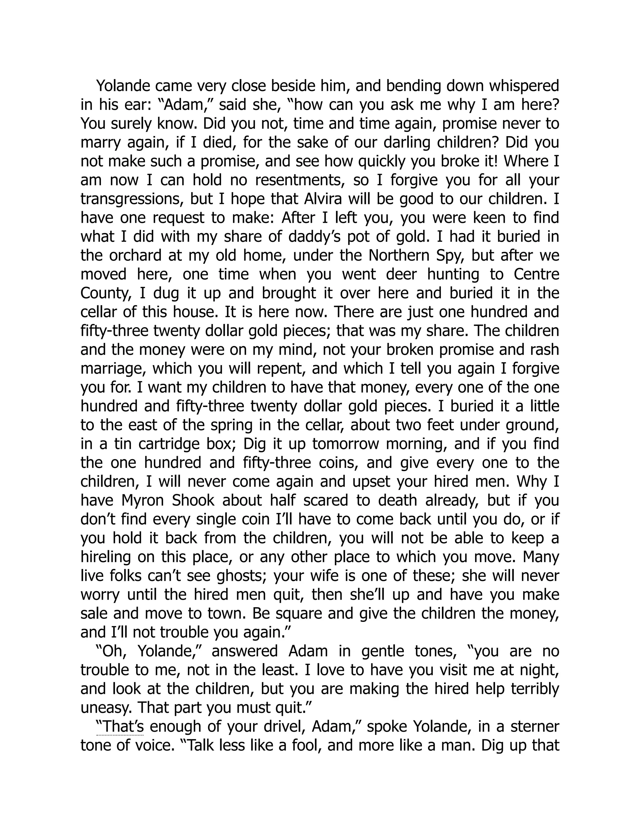 Yolande came very close beside him, and bending down whispered in his ear: “Adam,” said she, “how can you ask me why I am here? You surely know. Did you not, time and time again, promise never to marry again, if I died, for the sake of our darling children? Did you not make such a promise, and see how quickly you broke it! Where I am now I can hold no resentments, so I forgive you for all your transgressions, but I hope that Alvira will be good to our children. I have one request to make: After I left you, you were keen to find what I did with my share of daddy’s pot of gold. I had it buried in the orchard at my old home, under the Northern Spy, but after we moved here, one time when you went deer hunting to Centre County, I dug it up and brought it over here and buried it in the cellar of this house. It is here now. There are just one hundred and fifty-three twenty dollar gold pieces; that was my share. The children and the money were on my mind, not your broken promise and rash marriage, which you will repent, and which I tell you again I forgive you for. I want my children to have that money, every one of the one hundred and fifty-three twenty dollar gold pieces. I buried it a little to the east of the spring in the cellar, about two feet under ground, in a tin cartridge box; Dig it up tomorrow morning, and if you find the one hundred and fifty-three coins, and give every one to the children, I will never come again and upset your hired men. Why I have Myron Shook about half scared to death already, but if you don’t find every single coin I’ll have to come back until you do, or if you hold it back from the children, you will not be able to keep a hireling on this place, or any other place to which you move. Many live folks can’t see ghosts; your wife is one of these; she will never worry until the hired men quit, then she’ll up and have you make sale and move to town. Be square and give the children the money, and I’ll not trouble you again.” “Oh, Yolande,” answered Adam in gentle tones, “you are no trouble to me, not in the least. I love to have you visit me at night, and look at the children, but you are making the hired help terribly uneasy. That part you must quit.” “That’s enough of your drivel, Adam,” spoke Yolande, in a sterner tone of voice. “Talk less like a fool, and more like a man. Dig up that 
