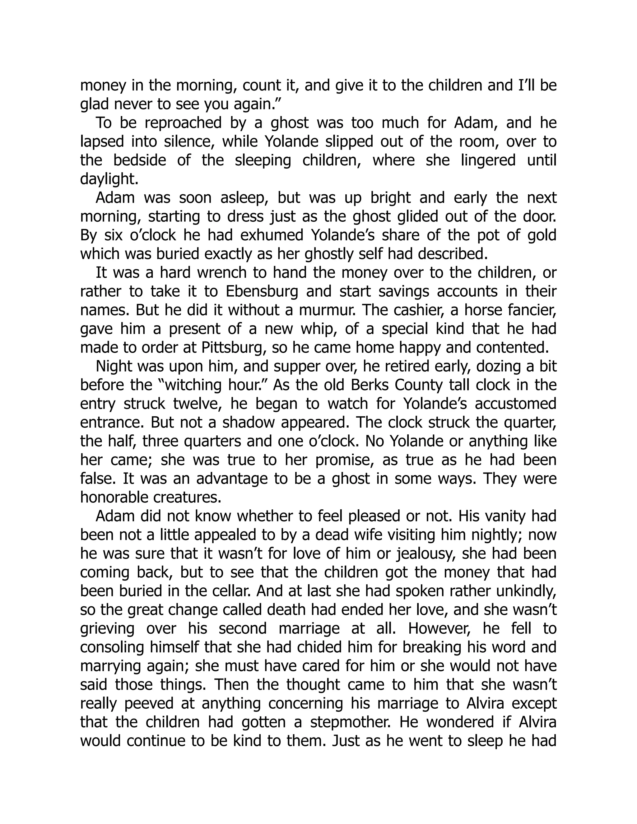 money in the morning, count it, and give it to the children and I’ll be glad never to see you again.” To be reproached by a ghost was too much for Adam, and he lapsed into silence, while Yolande slipped out of the room, over to the bedside of the sleeping children, where she lingered until daylight. Adam was soon asleep, but was up bright and early the next morning, starting to dress just as the ghost glided out of the door. By six o’clock he had exhumed Yolande’s share of the pot of gold which was buried exactly as her ghostly self had described. It was a hard wrench to hand the money over to the children, or rather to take it to Ebensburg and start savings accounts in their names. But he did it without a murmur. The cashier, a horse fancier, gave him a present of a new whip, of a special kind that he had made to order at Pittsburg, so he came home happy and contented. Night was upon him, and supper over, he retired early, dozing a bit before the “witching hour.” As the old Berks County tall clock in the entry struck twelve, he began to watch for Yolande’s accustomed entrance. But not a shadow appeared. The clock struck the quarter, the half, three quarters and one o’clock. No Yolande or anything like her came; she was true to her promise, as true as he had been false. It was an advantage to be a ghost in some ways. They were honorable creatures. Adam did not know whether to feel pleased or not. His vanity had been not a little appealed to by a dead wife visiting him nightly; now he was sure that it wasn’t for love of him or jealousy, she had been coming back, but to see that the children got the money that had been buried in the cellar. And at last she had spoken rather unkindly, so the great change called death had ended her love, and she wasn’t grieving over his second marriage at all. However, he fell to consoling himself that she had chided him for breaking his word and marrying again; she must have cared for him or she would not have said those things. Then the thought came to him that she wasn’t really peeved at anything concerning his marriage to Alvira except that the children had gotten a stepmother. He wondered if Alvira would continue to be kind to them. Just as he went to sleep he had 