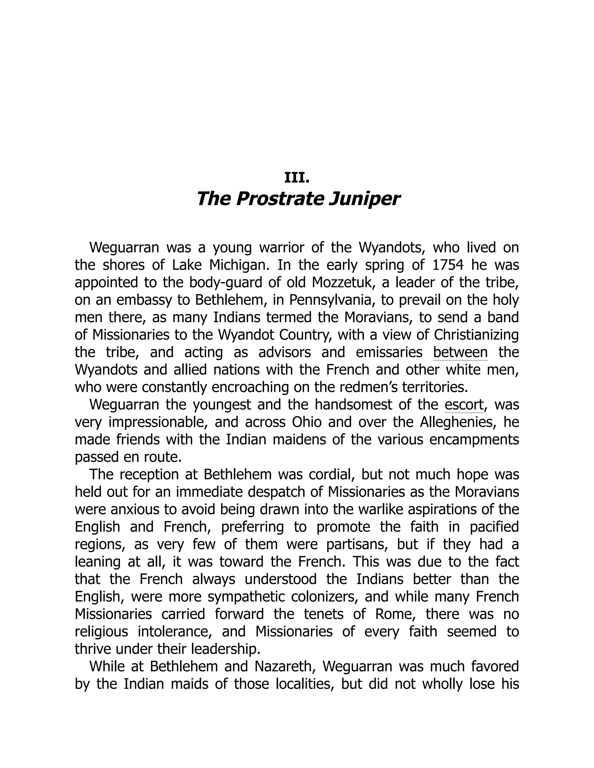III. The Prostrate Juniper Weguarran was a young warrior of the Wyandots, who lived on the shores of Lake Michigan. In the early spring of 1754 he was appointed to the body-guard of old Mozzetuk, a leader of the tribe, on an embassy to Bethlehem, in Pennsylvania, to prevail on the holy men there, as many Indians termed the Moravians, to send a band of Missionaries to the Wyandot Country, with a view of Christianizing the tribe, and acting as advisors and emissaries between the Wyandots and allied nations with the French and other white men, who were constantly encroaching on the redmen’s territories. Weguarran the youngest and the handsomest of the escort, was very impressionable, and across Ohio and over the Alleghenies, he made friends with the Indian maidens of the various encampments passed en route. The reception at Bethlehem was cordial, but not much hope was held out for an immediate despatch of Missionaries as the Moravians were anxious to avoid being drawn into the warlike aspirations of the English and French, preferring to promote the faith in pacified regions, as very few of them were partisans, but if they had a leaning at all, it was toward the French. This was due to the fact that the French always understood the Indians better than the English, were more sympathetic colonizers, and while many French Missionaries carried forward the tenets of Rome, there was no religious intolerance, and Missionaries of every faith seemed to thrive under their leadership. While at Bethlehem and Nazareth, Weguarran was much favored by the Indian maids of those localities, but did not wholly lose his 