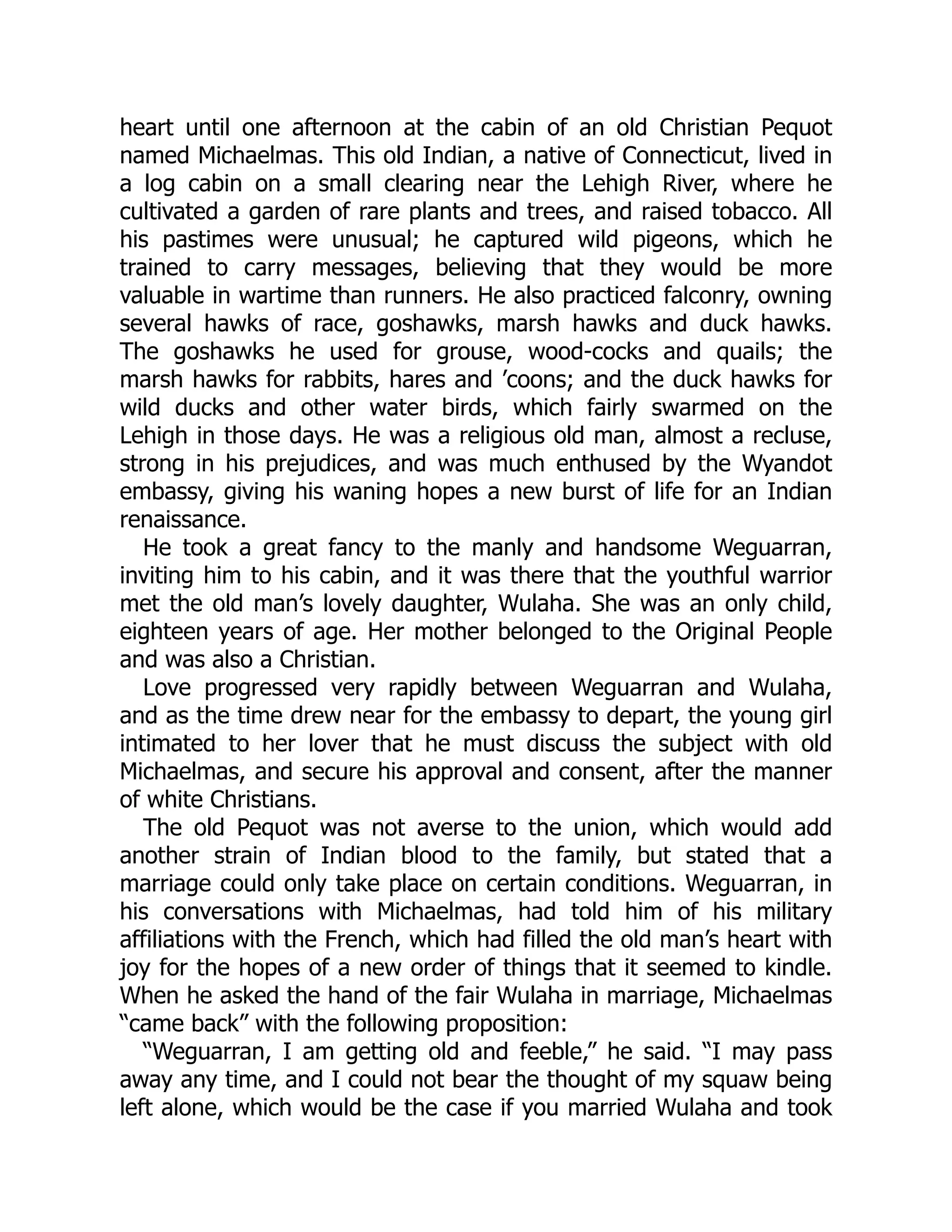 heart until one afternoon at the cabin of an old Christian Pequot named Michaelmas. This old Indian, a native of Connecticut, lived in a log cabin on a small clearing near the Lehigh River, where he cultivated a garden of rare plants and trees, and raised tobacco. All his pastimes were unusual; he captured wild pigeons, which he trained to carry messages, believing that they would be more valuable in wartime than runners. He also practiced falconry, owning several hawks of race, goshawks, marsh hawks and duck hawks. The goshawks he used for grouse, wood-cocks and quails; the marsh hawks for rabbits, hares and ’coons; and the duck hawks for wild ducks and other water birds, which fairly swarmed on the Lehigh in those days. He was a religious old man, almost a recluse, strong in his prejudices, and was much enthused by the Wyandot embassy, giving his waning hopes a new burst of life for an Indian renaissance. He took a great fancy to the manly and handsome Weguarran, inviting him to his cabin, and it was there that the youthful warrior met the old man’s lovely daughter, Wulaha. She was an only child, eighteen years of age. Her mother belonged to the Original People and was also a Christian. Love progressed very rapidly between Weguarran and Wulaha, and as the time drew near for the embassy to depart, the young girl intimated to her lover that he must discuss the subject with old Michaelmas, and secure his approval and consent, after the manner of white Christians. The old Pequot was not averse to the union, which would add another strain of Indian blood to the family, but stated that a marriage could only take place on certain conditions. Weguarran, in his conversations with Michaelmas, had told him of his military affiliations with the French, which had filled the old man’s heart with joy for the hopes of a new order of things that it seemed to kindle. When he asked the hand of the fair Wulaha in marriage, Michaelmas “came back” with the following proposition: “Weguarran, I am getting old and feeble,” he said. “I may pass away any time, and I could not bear the thought of my squaw being left alone, which would be the case if you married Wulaha and took 