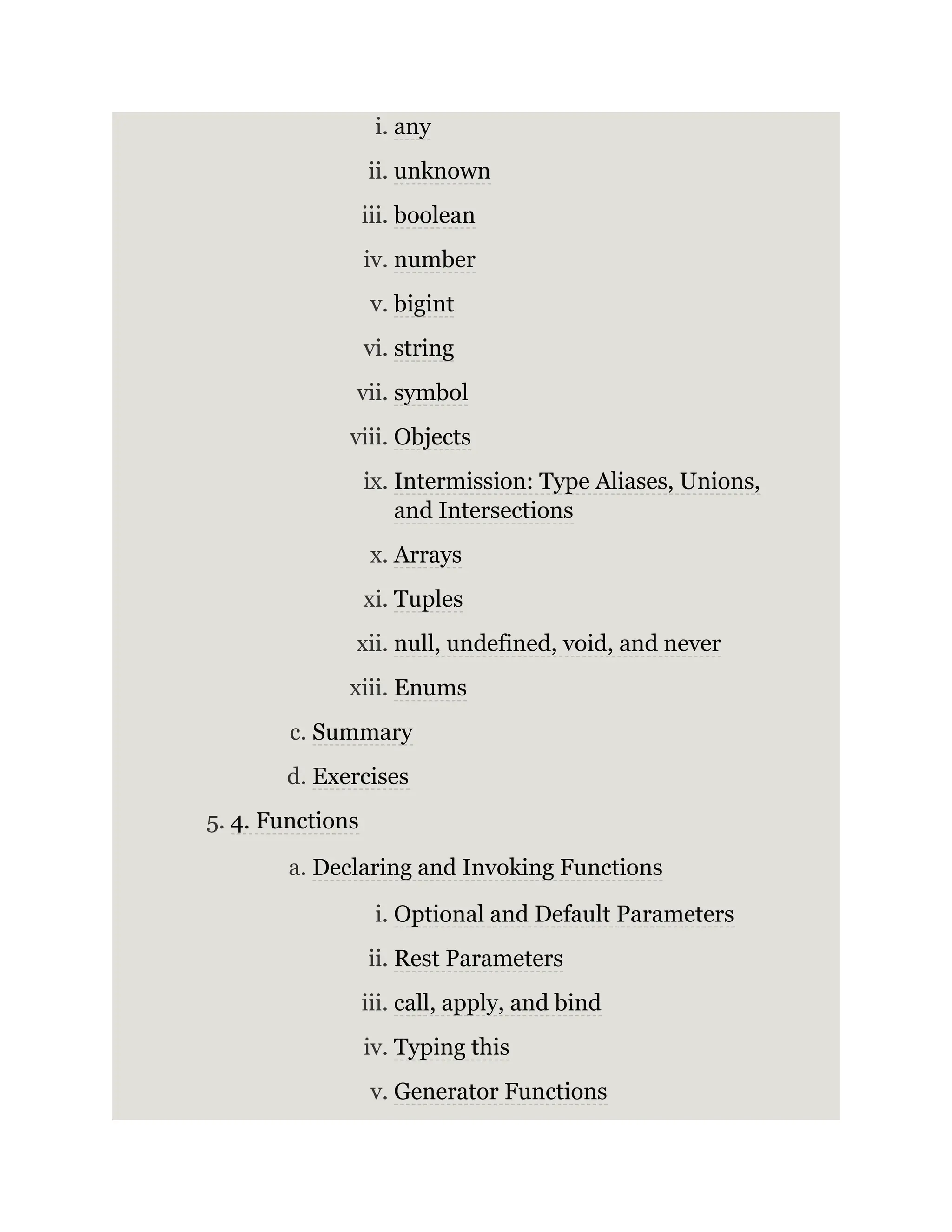 i. any ii. unknown iii. boolean iv. number v. bigint vi. string vii. symbol viii. Objects ix. Intermission: Type Aliases, Unions, and Intersections x. Arrays xi. Tuples xii. null, undefined, void, and never xiii. Enums c. Summary d. Exercises 5. 4. Functions a. Declaring and Invoking Functions i. Optional and Default Parameters ii. Rest Parameters iii. call, apply, and bind iv. Typing this v. Generator Functions 