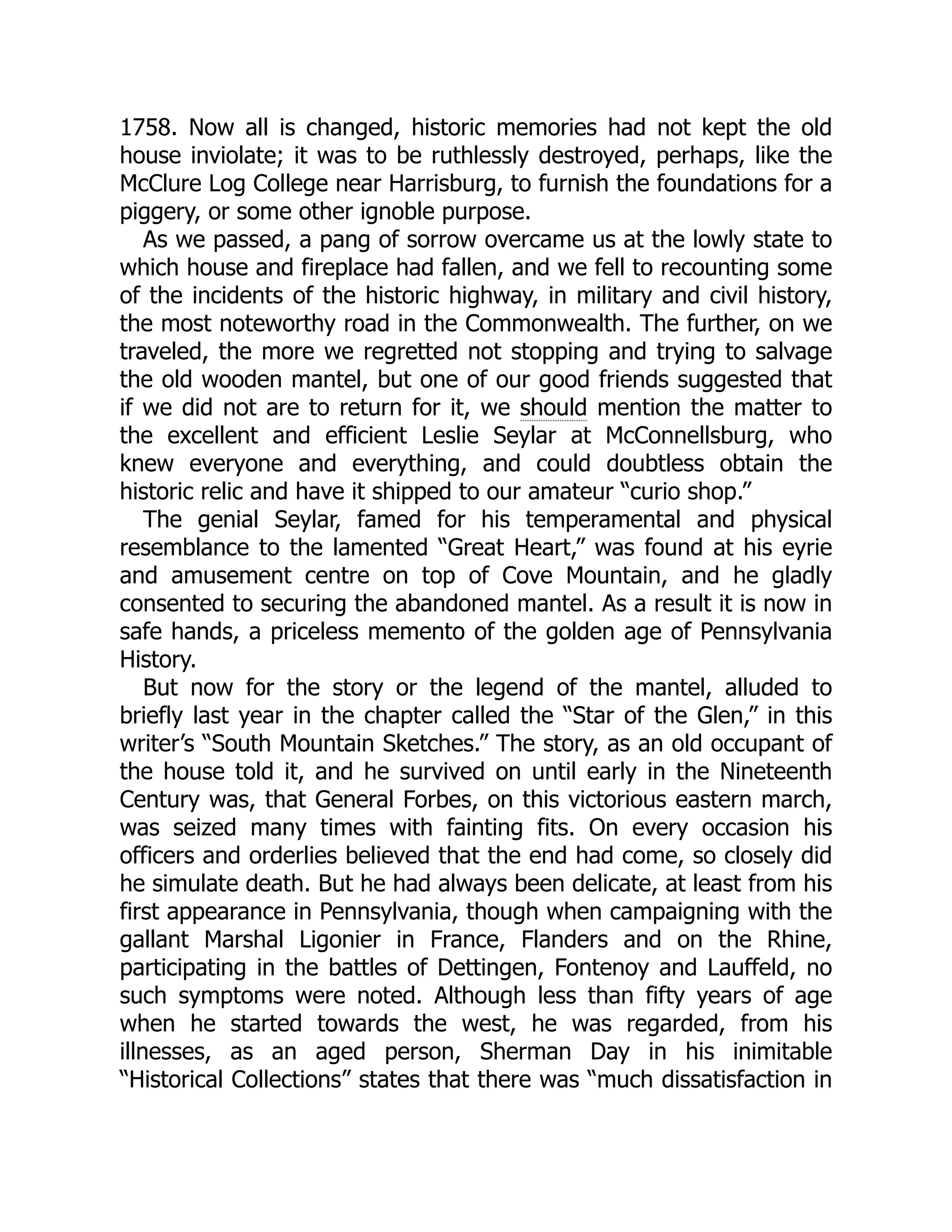 1758. Now all is changed, historic memories had not kept the old house inviolate; it was to be ruthlessly destroyed, perhaps, like the McClure Log College near Harrisburg, to furnish the foundations for a piggery, or some other ignoble purpose. As we passed, a pang of sorrow overcame us at the lowly state to which house and fireplace had fallen, and we fell to recounting some of the incidents of the historic highway, in military and civil history, the most noteworthy road in the Commonwealth. The further, on we traveled, the more we regretted not stopping and trying to salvage the old wooden mantel, but one of our good friends suggested that if we did not are to return for it, we should mention the matter to the excellent and efficient Leslie Seylar at McConnellsburg, who knew everyone and everything, and could doubtless obtain the historic relic and have it shipped to our amateur “curio shop.” The genial Seylar, famed for his temperamental and physical resemblance to the lamented “Great Heart,” was found at his eyrie and amusement centre on top of Cove Mountain, and he gladly consented to securing the abandoned mantel. As a result it is now in safe hands, a priceless memento of the golden age of Pennsylvania History. But now for the story or the legend of the mantel, alluded to briefly last year in the chapter called the “Star of the Glen,” in this writer’s “South Mountain Sketches.” The story, as an old occupant of the house told it, and he survived on until early in the Nineteenth Century was, that General Forbes, on this victorious eastern march, was seized many times with fainting fits. On every occasion his officers and orderlies believed that the end had come, so closely did he simulate death. But he had always been delicate, at least from his first appearance in Pennsylvania, though when campaigning with the gallant Marshal Ligonier in France, Flanders and on the Rhine, participating in the battles of Dettingen, Fontenoy and Lauffeld, no such symptoms were noted. Although less than fifty years of age when he started towards the west, he was regarded, from his illnesses, as an aged person, Sherman Day in his inimitable “Historical Collections” states that there was “much dissatisfaction in 