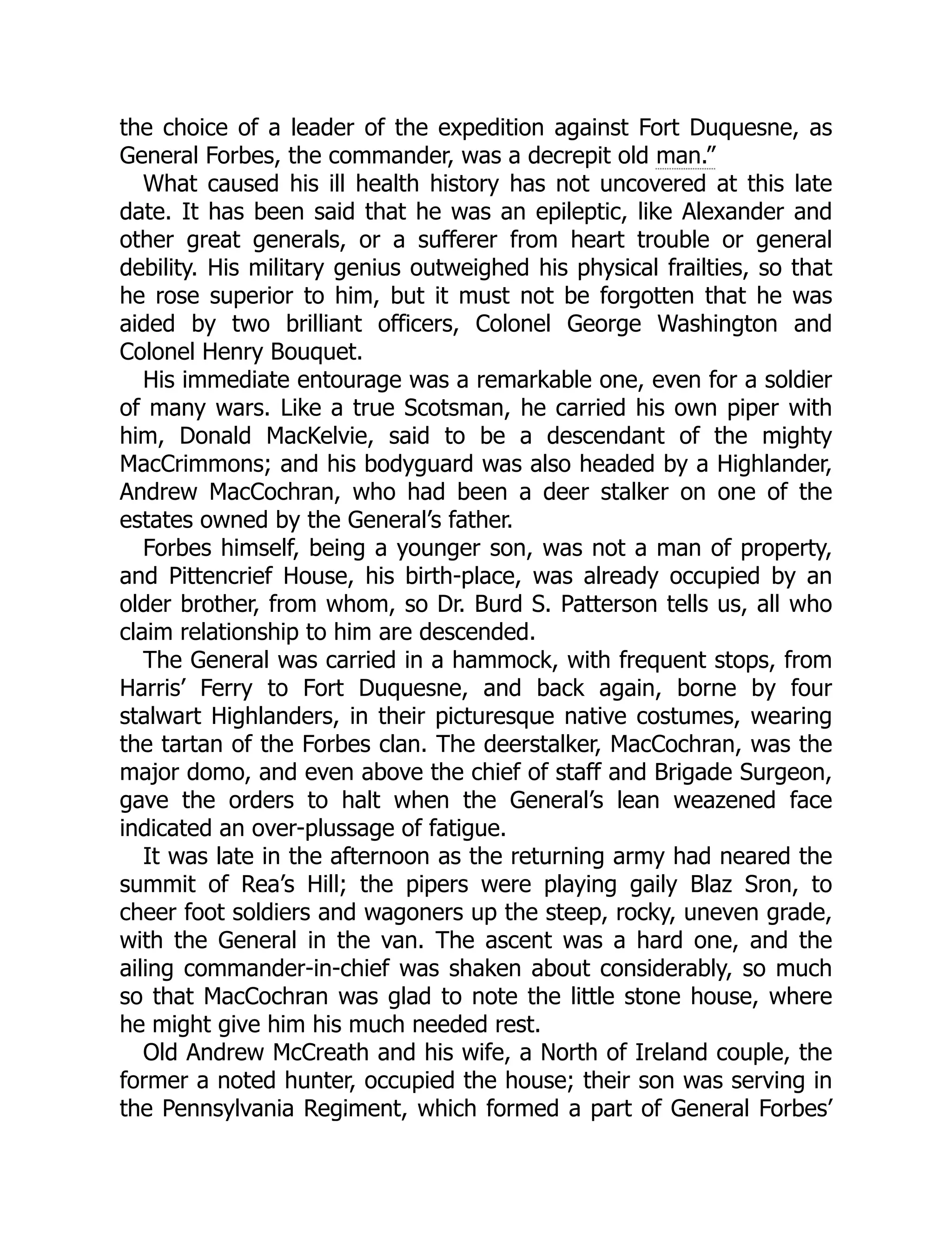 the choice of a leader of the expedition against Fort Duquesne, as General Forbes, the commander, was a decrepit old man.” What caused his ill health history has not uncovered at this late date. It has been said that he was an epileptic, like Alexander and other great generals, or a sufferer from heart trouble or general debility. His military genius outweighed his physical frailties, so that he rose superior to him, but it must not be forgotten that he was aided by two brilliant officers, Colonel George Washington and Colonel Henry Bouquet. His immediate entourage was a remarkable one, even for a soldier of many wars. Like a true Scotsman, he carried his own piper with him, Donald MacKelvie, said to be a descendant of the mighty MacCrimmons; and his bodyguard was also headed by a Highlander, Andrew MacCochran, who had been a deer stalker on one of the estates owned by the General’s father. Forbes himself, being a younger son, was not a man of property, and Pittencrief House, his birth-place, was already occupied by an older brother, from whom, so Dr. Burd S. Patterson tells us, all who claim relationship to him are descended. The General was carried in a hammock, with frequent stops, from Harris’ Ferry to Fort Duquesne, and back again, borne by four stalwart Highlanders, in their picturesque native costumes, wearing the tartan of the Forbes clan. The deerstalker, MacCochran, was the major domo, and even above the chief of staff and Brigade Surgeon, gave the orders to halt when the General’s lean weazened face indicated an over-plussage of fatigue. It was late in the afternoon as the returning army had neared the summit of Rea’s Hill; the pipers were playing gaily Blaz Sron, to cheer foot soldiers and wagoners up the steep, rocky, uneven grade, with the General in the van. The ascent was a hard one, and the ailing commander-in-chief was shaken about considerably, so much so that MacCochran was glad to note the little stone house, where he might give him his much needed rest. Old Andrew McCreath and his wife, a North of Ireland couple, the former a noted hunter, occupied the house; their son was serving in the Pennsylvania Regiment, which formed a part of General Forbes’ 