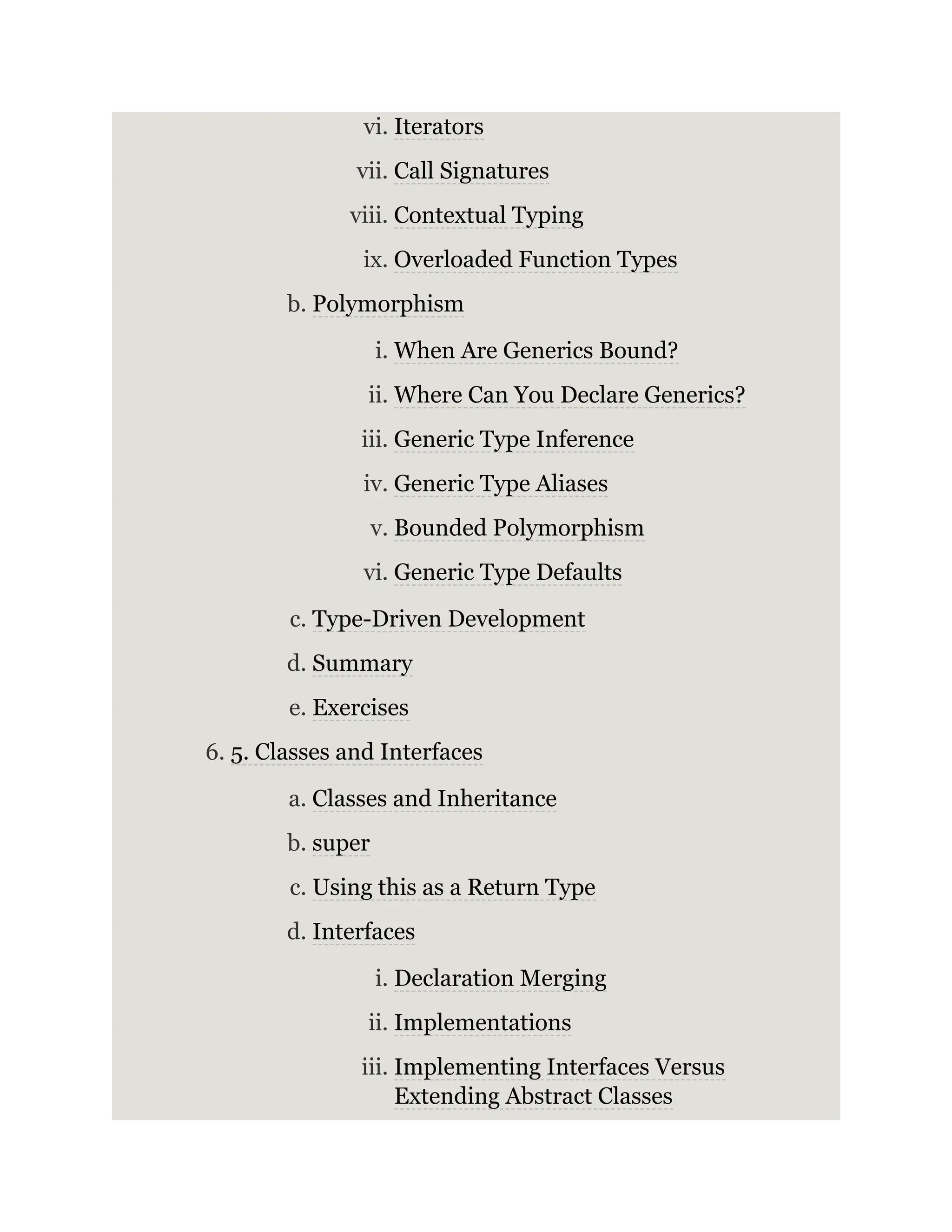 vi. Iterators vii. Call Signatures viii. Contextual Typing ix. Overloaded Function Types b. Polymorphism i. When Are Generics Bound? ii. Where Can You Declare Generics? iii. Generic Type Inference iv. Generic Type Aliases v. Bounded Polymorphism vi. Generic Type Defaults c. Type-Driven Development d. Summary e. Exercises 6. 5. Classes and Interfaces a. Classes and Inheritance b. super c. Using this as a Return Type d. Interfaces i. Declaration Merging ii. Implementations iii. Implementing Interfaces Versus Extending Abstract Classes 