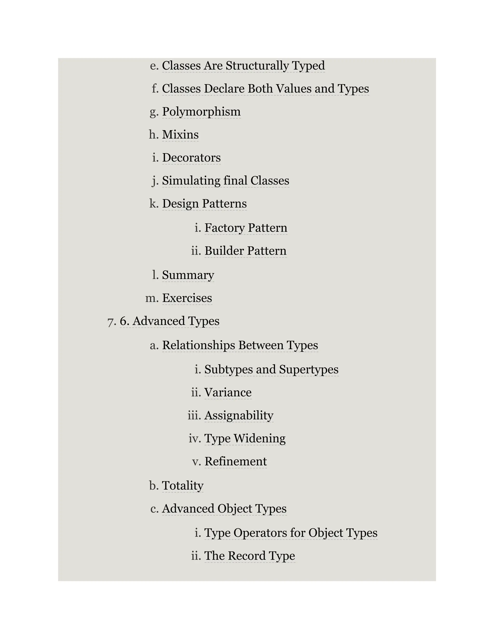 e. Classes Are Structurally Typed f. Classes Declare Both Values and Types g. Polymorphism h. Mixins i. Decorators j. Simulating final Classes k. Design Patterns i. Factory Pattern ii. Builder Pattern l. Summary m. Exercises 7. 6. Advanced Types a. Relationships Between Types i. Subtypes and Supertypes ii. Variance iii. Assignability iv. Type Widening v. Refinement b. Totality c. Advanced Object Types i. Type Operators for Object Types ii. The Record Type 