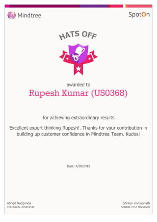 for achieving extraordinary results
awarded to
Rupesh Kumar (US0368)
Excellent expert thinking Rupesh!. Thanks for your contribution in
building up customer confidence in Mindtree Team. Kudos!
Date: 4/20/2015
Abhijit Nadgonda
TECHNICAL DIRECTOR
Shrikar Vishwanath
SENIOR TEST MANAGER
 