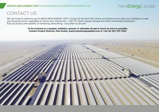 AFRICA NEW ENERGY 2017 SPONSORSHIP & EXHIBITION PROSPECTUS NewEnergyUpdate
CONTACT US
We can’t wait to welcome you to MENA NEW ENERGY 2017 in Dubai 25–26 April 2017 where you’ll learn how to plan your strategy to make
your business thrive, regardless of where your interest lies - CSP, PV, Wind, Energy Storage and other Distributed Generation.
And you’ll enjoy the benefits of exhibiting, networking - long after its all over!
To be involved as a speaker, exhibitor, sponsor or attendee do get in touch as soon as possible.
Contact Project Director, Paul Soskin, paul@newenergyupdate.com or +44 (0) 207 375 7503
 