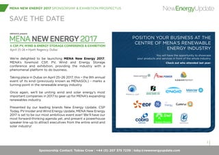 Sponsorship Contact: Tobias Crow | +44 (0) 207 375 7239 | toby@newenergyupdate.com
MENA NEW ENERGY 2017 SPONSORSHIP & EXHIBITION PROSPECTUS
3
NewEnergyUpdate
SAVE THE DATE
We’re delighted to be launching MENA New Energy 2017,
MENA’s foremost CSP, PV, Wind and Energy Storage
conference and exhibition, providing the industry with a
phenomenal platform to do business.
Taking place in Dubai on April 25–26 2017, this – the 9th annual
event of its kind (previously known as MENASOL) - marks a
turning point in the renewable energy industry.
Once again, we’ll be uniting wind and solar energy’s most
important companies in 2017 to gear up for MENA’s expanding
renewables industry.
Presented by our leading brands New Energy Update, CSP
Today, PV Insider and Wind Energy Update, MENA New Energy
2017 is set to be our most ambitious event ever! We’ll have our
most forward-thinking agenda yet, and present a powerhouse
speaker line-up to attract executives from the entire wind and
solar industry!
POSITION YOUR BUSINESS AT THE
CENTRE OF MENA’S RENEWABLE
ENERGY INDUSTRY
You will have the opportunity to showcase
your products and services in front of the whole industry.
Check out who attended last year:
 
