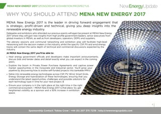 Sponsorship Contact: Tobias Crow | +44 (0) 207 375 7239 | toby@newenergyupdate.com
MENA NEW ENERGY 2017 SPONSORSHIP & EXHIBITION PROSPECTUS
4
NewEnergyUpdate
WHY YOU SHOULD ATTEND MENA NEW ENERGY 2017
MENA New Energy 2017 is the leader in driving forward engagement that
is strategic, profit-driven and technical, giving you deep insights into the
renewable energy industry.
Delegates and exhibitors who attended our previous events will again be present at MENA New Energy
2017 where they will gain new insights from high profile government leaders, senior executives from
global investors in MENA, as well as from developers, operators, OEM’s and suppliers.
The plenary sessions and communal networking and exhibition area will facilitate high-level
networking with the decision makers in the industry, whilst the specific CSP, PV and wind energy
tracks will contain the same depth of technical and commercial discussions expected by the
industry.
At MENA New Energy 2017 you’ll be able to:
•	 Hear energy government officials and developers make important announcements,
discuss bids and tender dates and detail exactly what you can expect in the coming
years;
•	 Explore the boom in Private Power Purchase Agreements and captive power
market opportunities in the Corporate and Industrial sector. You’ll grow your
pipeline by discovering how to evolve self-funded projects into bankable PPA’s!
•	 Delve into renewable energy technologies across CSP, PV, Wind, Smart Grids,
Energy Storage and hybridization of these technologies, ensuring that you
understand the latest opportunities, challenges and possible solutions for
each technology type in time for your next project; &
•	 Ensure your company is in the right place at the right time in the right
commercial ecosystem – MENA New Energy 2017 is that place. So, get
heightened visibility as a sponsor and a 50% increase in exhibition
space.
 