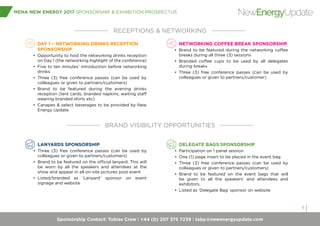 Sponsorship Contact: Tobias Crow | +44 (0) 207 375 7239 | toby@newenergyupdate.com
MENA NEW ENERGY 2017 SPONSORSHIP & EXHIBITION PROSPECTUS
6
NewEnergyUpdate
DAY 1 – NETWORKING DRINKS RECEPTION
SPONSORSHIP
•	 Opportunity to host the networking drinks reception
on Day 1 (the networking highlight of the conference)
•	 Five to ten minutes’ introduction before networking
drinks
•	 Three (3) free conference passes (can be used by
colleagues or given to partners/customers)
•	 Brand to be featured during the evening drinks
reception (tent cards, branded napkins, waiting staff
wearing branded shirts etc)
•	 Canapes & select beverages to be provided by New
Energy Update
$25,000
NETWORKING COFFEE BREAK SPONSORSHIP
•	 Brand to be featured during the networking coffee
breaks during all three (3) sessions
•	 Branded coffee cups to be used by all delegates
during breaks
•	 Three (3) free conference passes (can be used by
colleagues or given to partners/customer)
RECEPTIONS & NETWORKING
BRAND VISIBILITY OPPORTUNITIES
LANYARDS SPONSORSHIP
•	 Three (3) free conference passes (can be used by
colleagues or given to partners/customers)
•	 Brand to be featured on the official lanyard. This will
be worn by all the speakers and attendees at the
show and appear in all on-site pictures post event
•	 Listed/branded as ‘Lanyard’ sponsor on event
signage and website
DELEGATE BAGS SPONSORSHIP
•	 Participation on 1 panel session
•	 One (1) page insert to be placed in the event bag
•	 Three (3) free conference passes (can be used by
colleagues or given to partners/customers)
•	 Brand to be featured on the event bags that will
be given to all the speakers’ and attendees and
exhibitors.
•	 Listed as ‘Delegate Bag’ sponsor on website
 