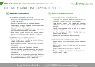 Sponsorship Contact: Tobias Crow | +44 (0) 207 375 7239 | toby@newenergyupdate.com
MENA NEW ENERGY 2017 SPONSORSHIP & EXHIBITION PROSPECTUS
7
NewEnergyUpdate
WEBINAR SPONSORSHIP
WEBINAR SPONSORSHIP OVERVIEW
•	 Host your own dedicated webinar in association with
New Energy Update
•	 Define the webinar focus as well as its speakers
•	 Leverage our targeted database through dedicated
email promotion of the webinar
•	 All leads shared with you after the event with name,
title, company, email, phone and address
•	 New Energy Update provides the online webinar
platform as well as training to speakers in advance
BENEFITS OF WEBINAR SPONSORSHIP
•	 Market directly to the New Energy Update database
(60k+) & our external channels
•	 Each registrant becomes a sales lead with full contact
information
•	 Go beyond “traditional” marketing channels
•	 Tie your company to interactive media, and become
synonymous with New Energy Update’s brand &
Conference
•	 Gain exposure for your brand during the month of
pre-event promotion, the actual live webinar, and the
12-month archival period. Enjoy a great ROI.
WHITEPAPER SPONSORSHIP
WHITEPAPER SPONSORSHIP OVERVIEW
•	 Leverage our targeted database (60k+) through
dedicated email promotion of the whitepaper
•	 New Energy Update will create an exclusive
whitepaper for you with in-depth interviews and
analysis
•	 Define the whitepaper focus as well as its primary
research contacts
•	 Use the whitepaper to tell the industry about your
products and services
•	 Whitepaper distribution at the conference
BENEFITS OF WHITEPAPER SPONSORSHIP
•	 Market directly to the New Energy Update database
(60k+)
•	 Each registrant becomes a sales lead with full contact
information
•	 Go beyond “traditional” marketing channels
•	 Tie your company to interactive media, and to New
Energy Update’s brand
DIGITAL MARKETING OPPORTUNITIES
 