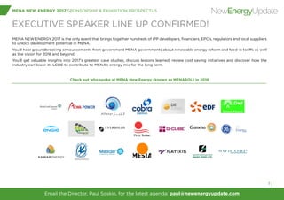 Sponsorship Contact: Tobias Crow | +44 (0) 207 375 7239 | toby@newenergyupdate.com
MENA NEW ENERGY 2017 SPONSORSHIP & EXHIBITION PROSPECTUS
9
NewEnergyUpdate
EXECUTIVE SPEAKER LINE UP CONFIRMED!
MENA NEW ENERGY 2017 is the only event that brings together hundreds of IPP developers, financiers, EPC’s, regulators and local suppliers
to unlock development potential in MENA.
You’ll hear groundbreaking announcements from government MENA governments about renewable energy reform and feed-in tariffs as well
as the vision for 2018 and beyond.
You’ll get valuable insights into 2017’s greatest case studies, discuss lessons learned, review cost saving initiatives and discover how the
industry can lower its LCOE to contribute to MENA’s energy mix for the long term.
Check out who spoke at MENA New Energy (known as MENASOL) in 2016
Email the Director, Paul Soskin, for the latest agenda: paul@newenergyupdate.com
 