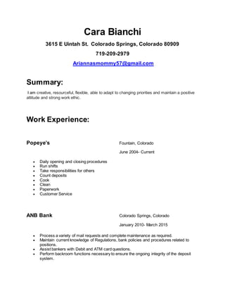 Cara Bianchi
3615 E Uintah St. Colorado Springs, Colorado 80909
719-209-2979
Ariannasmommy57@gmail.com
Summary:
I am creative, resourceful, flexible, able to adapt to changing priorities and maintain a positive
attitude and strong work ethic.
Work Experience:
Popeye’s Fountain, Colorado
June 2004- Current
 Daily opening and closing procedures
 Run shifts
 Take responsibilities for others
 Count deposits
 Cook
 Clean
 Paperwork
 Customer Service
ANB Bank Colorado Springs, Colorado
January 2010- March 2015
 Process a variety of mail requests and complete maintenance as required.
 Maintain current knowledge of Regulations, bank policies and procedures related to
positions.
 Assist bankers with Debit and ATM card questions.
 Perform backroom functions necessary to ensure the ongoing integrity of the deposit
system.
 