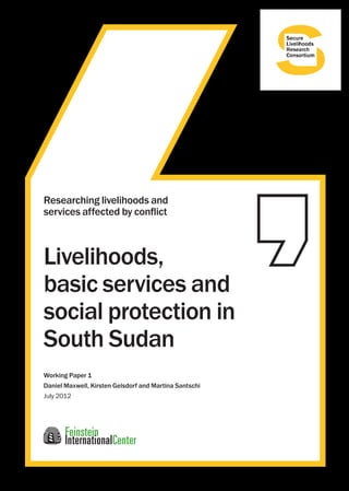 Working Paper 1 
Daniel Maxwell, Kirsten Gelsdorf and Martina Santschi 
July 2012 
Livelihoods, 
basic services and 
social protection in 
South Sudan 
Researching livelihoods and 
services affected by conflict 
 