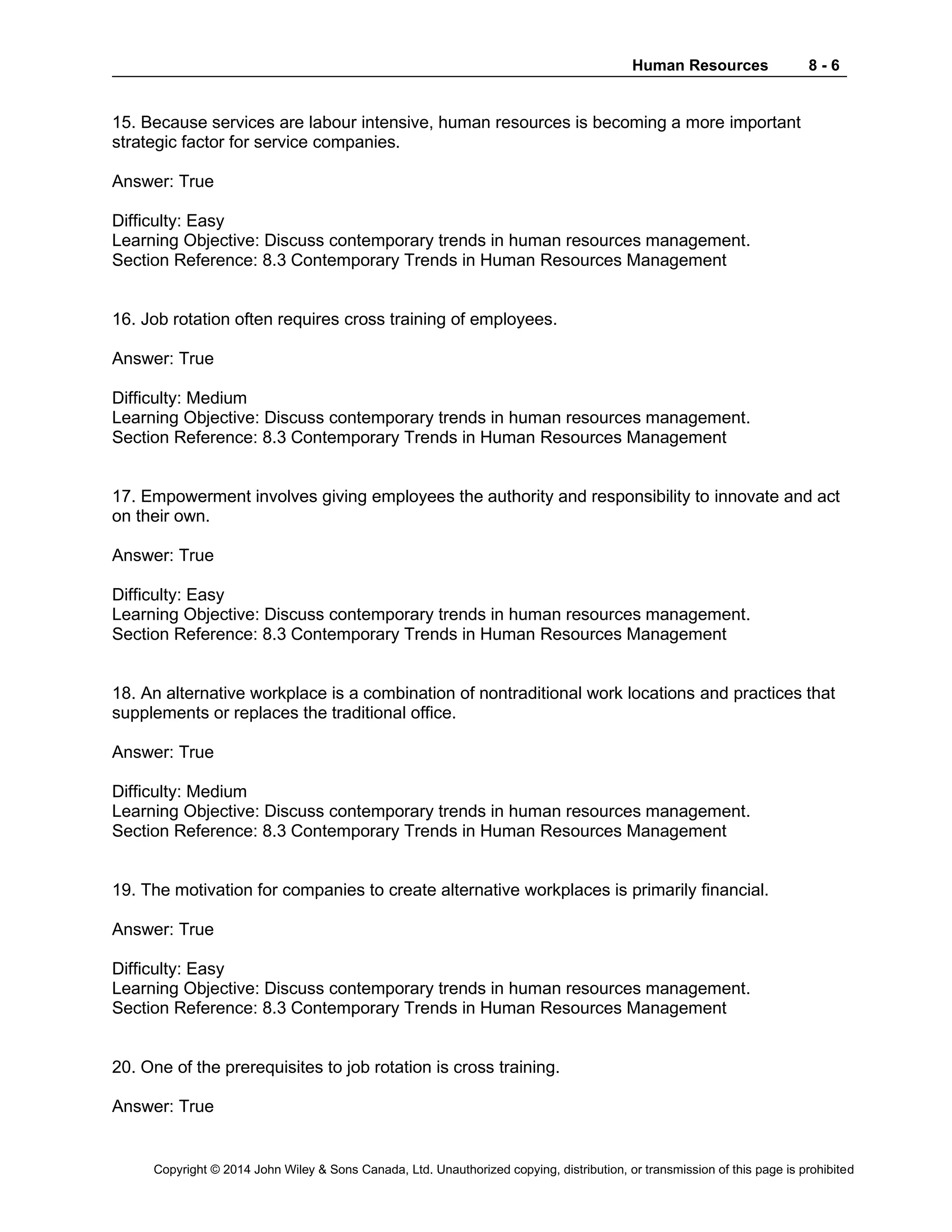 Human Resources 8 - 6
Copyright © 2014 John Wiley & Sons Canada, Ltd. Unauthorized copying, distribution, or transmission of this page is prohibited
15. Because services are labour intensive, human resources is becoming a more important
strategic factor for service companies.
Answer: True
Difficulty: Easy
Learning Objective: Discuss contemporary trends in human resources management.
Section Reference: 8.3 Contemporary Trends in Human Resources Management
16. Job rotation often requires cross training of employees.
Answer: True
Difficulty: Medium
Learning Objective: Discuss contemporary trends in human resources management.
Section Reference: 8.3 Contemporary Trends in Human Resources Management
17. Empowerment involves giving employees the authority and responsibility to innovate and act
on their own.
Answer: True
Difficulty: Easy
Learning Objective: Discuss contemporary trends in human resources management.
Section Reference: 8.3 Contemporary Trends in Human Resources Management
18. An alternative workplace is a combination of nontraditional work locations and practices that
supplements or replaces the traditional office.
Answer: True
Difficulty: Medium
Learning Objective: Discuss contemporary trends in human resources management.
Section Reference: 8.3 Contemporary Trends in Human Resources Management
19. The motivation for companies to create alternative workplaces is primarily financial.
Answer: True
Difficulty: Easy
Learning Objective: Discuss contemporary trends in human resources management.
Section Reference: 8.3 Contemporary Trends in Human Resources Management
20. One of the prerequisites to job rotation is cross training.
Answer: True
 
