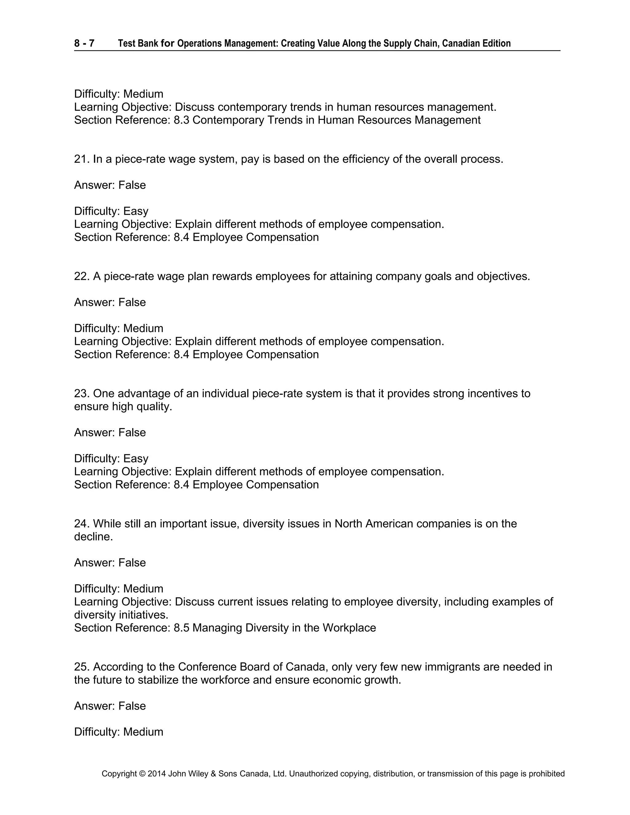8 - 7 Test Bank for Operations Management: Creating Value Along the Supply Chain, Canadian Edition
Copyright © 2014 John Wiley & Sons Canada, Ltd. Unauthorized copying, distribution, or transmission of this page is prohibited
Difficulty: Medium
Learning Objective: Discuss contemporary trends in human resources management.
Section Reference: 8.3 Contemporary Trends in Human Resources Management
21. In a piece-rate wage system, pay is based on the efficiency of the overall process.
Answer: False
Difficulty: Easy
Learning Objective: Explain different methods of employee compensation.
Section Reference: 8.4 Employee Compensation
22. A piece-rate wage plan rewards employees for attaining company goals and objectives.
Answer: False
Difficulty: Medium
Learning Objective: Explain different methods of employee compensation.
Section Reference: 8.4 Employee Compensation
23. One advantage of an individual piece-rate system is that it provides strong incentives to
ensure high quality.
Answer: False
Difficulty: Easy
Learning Objective: Explain different methods of employee compensation.
Section Reference: 8.4 Employee Compensation
24. While still an important issue, diversity issues in North American companies is on the
decline.
Answer: False
Difficulty: Medium
Learning Objective: Discuss current issues relating to employee diversity, including examples of
diversity initiatives.
Section Reference: 8.5 Managing Diversity in the Workplace
25. According to the Conference Board of Canada, only very few new immigrants are needed in
the future to stabilize the workforce and ensure economic growth.
Answer: False
Difficulty: Medium
 