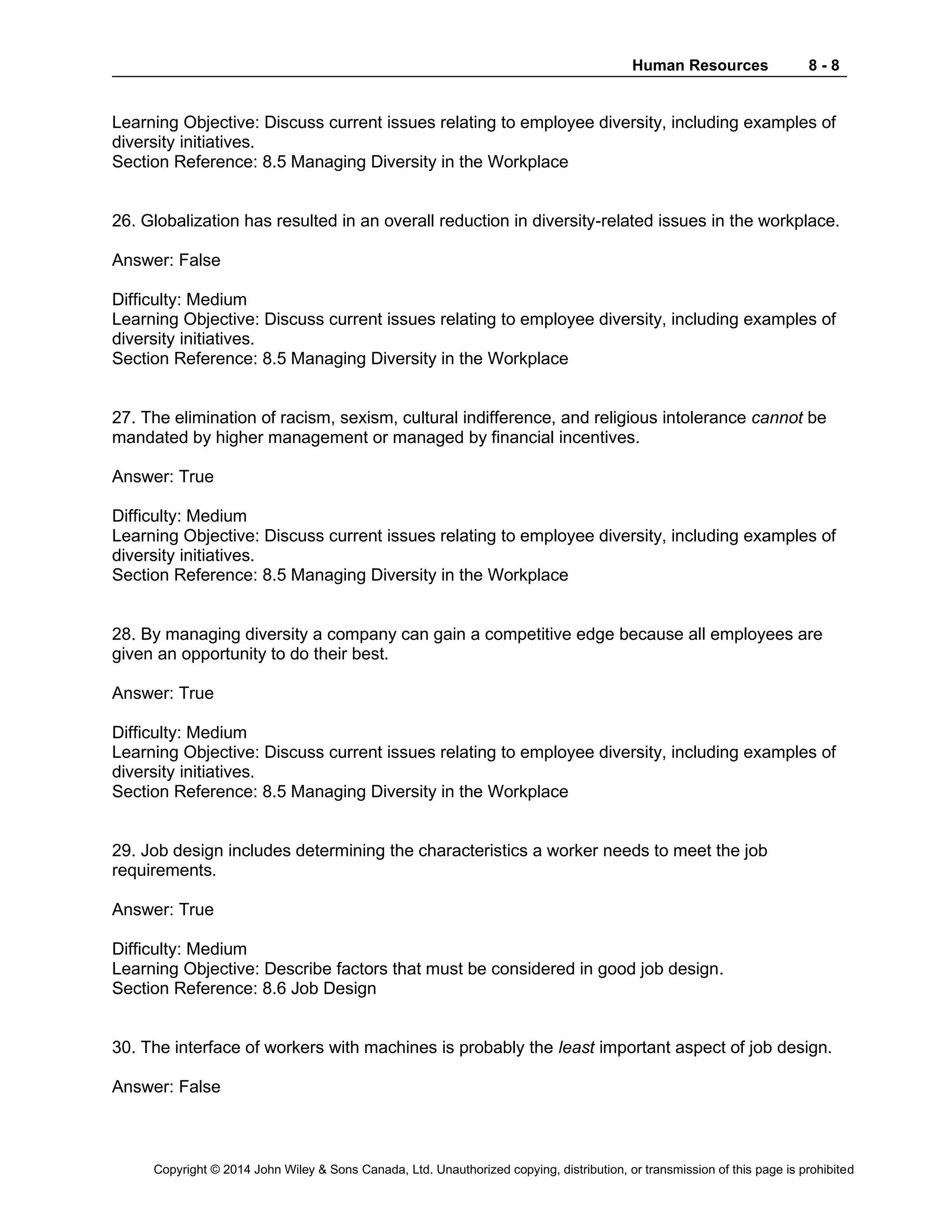 Human Resources 8 - 8
Copyright © 2014 John Wiley & Sons Canada, Ltd. Unauthorized copying, distribution, or transmission of this page is prohibited
Learning Objective: Discuss current issues relating to employee diversity, including examples of
diversity initiatives.
Section Reference: 8.5 Managing Diversity in the Workplace
26. Globalization has resulted in an overall reduction in diversity-related issues in the workplace.
Answer: False
Difficulty: Medium
Learning Objective: Discuss current issues relating to employee diversity, including examples of
diversity initiatives.
Section Reference: 8.5 Managing Diversity in the Workplace
27. The elimination of racism, sexism, cultural indifference, and religious intolerance cannot be
mandated by higher management or managed by financial incentives.
Answer: True
Difficulty: Medium
Learning Objective: Discuss current issues relating to employee diversity, including examples of
diversity initiatives.
Section Reference: 8.5 Managing Diversity in the Workplace
28. By managing diversity a company can gain a competitive edge because all employees are
given an opportunity to do their best.
Answer: True
Difficulty: Medium
Learning Objective: Discuss current issues relating to employee diversity, including examples of
diversity initiatives.
Section Reference: 8.5 Managing Diversity in the Workplace
29. Job design includes determining the characteristics a worker needs to meet the job
requirements.
Answer: True
Difficulty: Medium
Learning Objective: Describe factors that must be considered in good job design.
Section Reference: 8.6 Job Design
30. The interface of workers with machines is probably the least important aspect of job design.
Answer: False
 