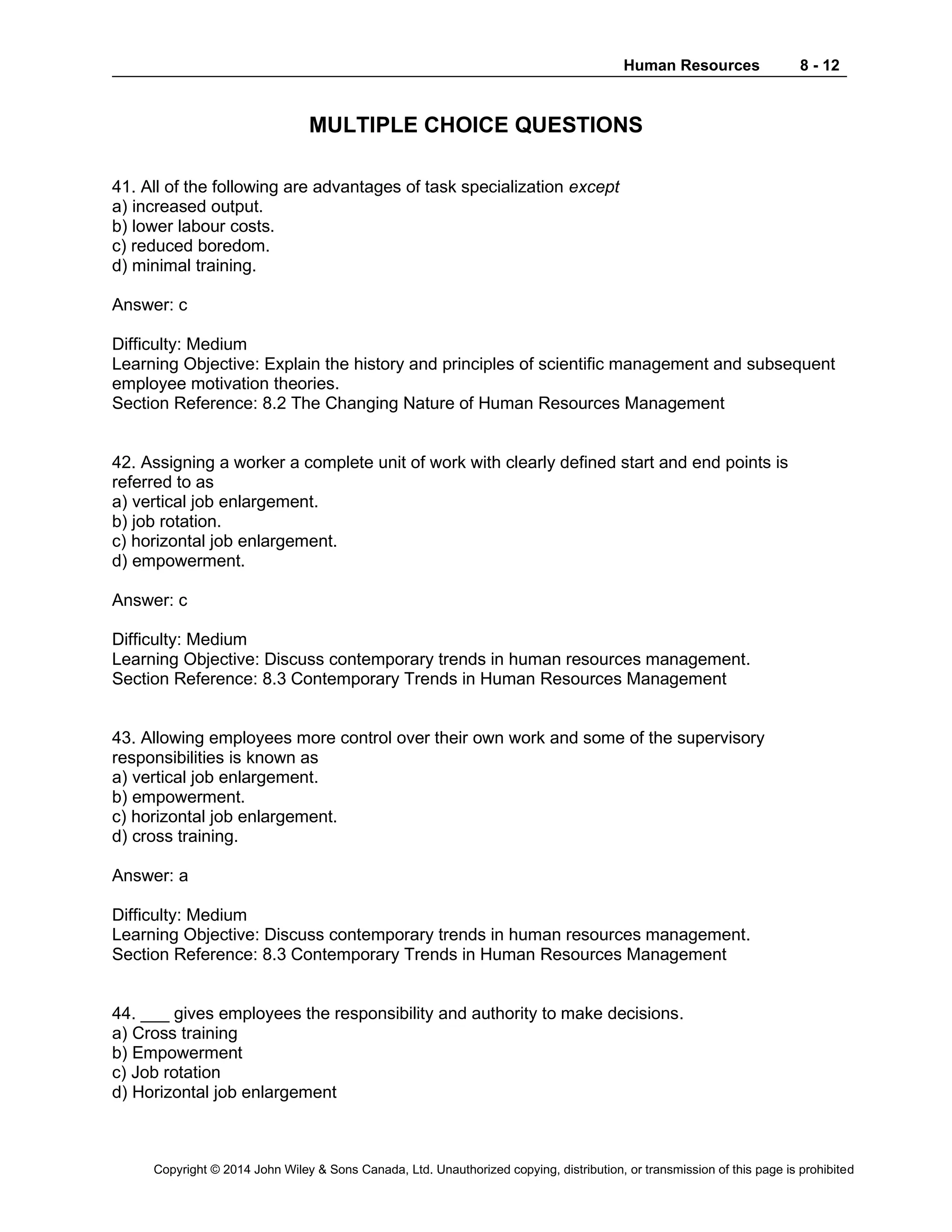 Human Resources 8 - 12
Copyright © 2014 John Wiley & Sons Canada, Ltd. Unauthorized copying, distribution, or transmission of this page is prohibited
MULTIPLE CHOICE QUESTIONS
41. All of the following are advantages of task specialization except
a) increased output.
b) lower labour costs.
c) reduced boredom.
d) minimal training.
Answer: c
Difficulty: Medium
Learning Objective: Explain the history and principles of scientific management and subsequent
employee motivation theories.
Section Reference: 8.2 The Changing Nature of Human Resources Management
42. Assigning a worker a complete unit of work with clearly defined start and end points is
referred to as
a) vertical job enlargement.
b) job rotation.
c) horizontal job enlargement.
d) empowerment.
Answer: c
Difficulty: Medium
Learning Objective: Discuss contemporary trends in human resources management.
Section Reference: 8.3 Contemporary Trends in Human Resources Management
43. Allowing employees more control over their own work and some of the supervisory
responsibilities is known as
a) vertical job enlargement.
b) empowerment.
c) horizontal job enlargement.
d) cross training.
Answer: a
Difficulty: Medium
Learning Objective: Discuss contemporary trends in human resources management.
Section Reference: 8.3 Contemporary Trends in Human Resources Management
44. ___ gives employees the responsibility and authority to make decisions.
a) Cross training
b) Empowerment
c) Job rotation
d) Horizontal job enlargement
 