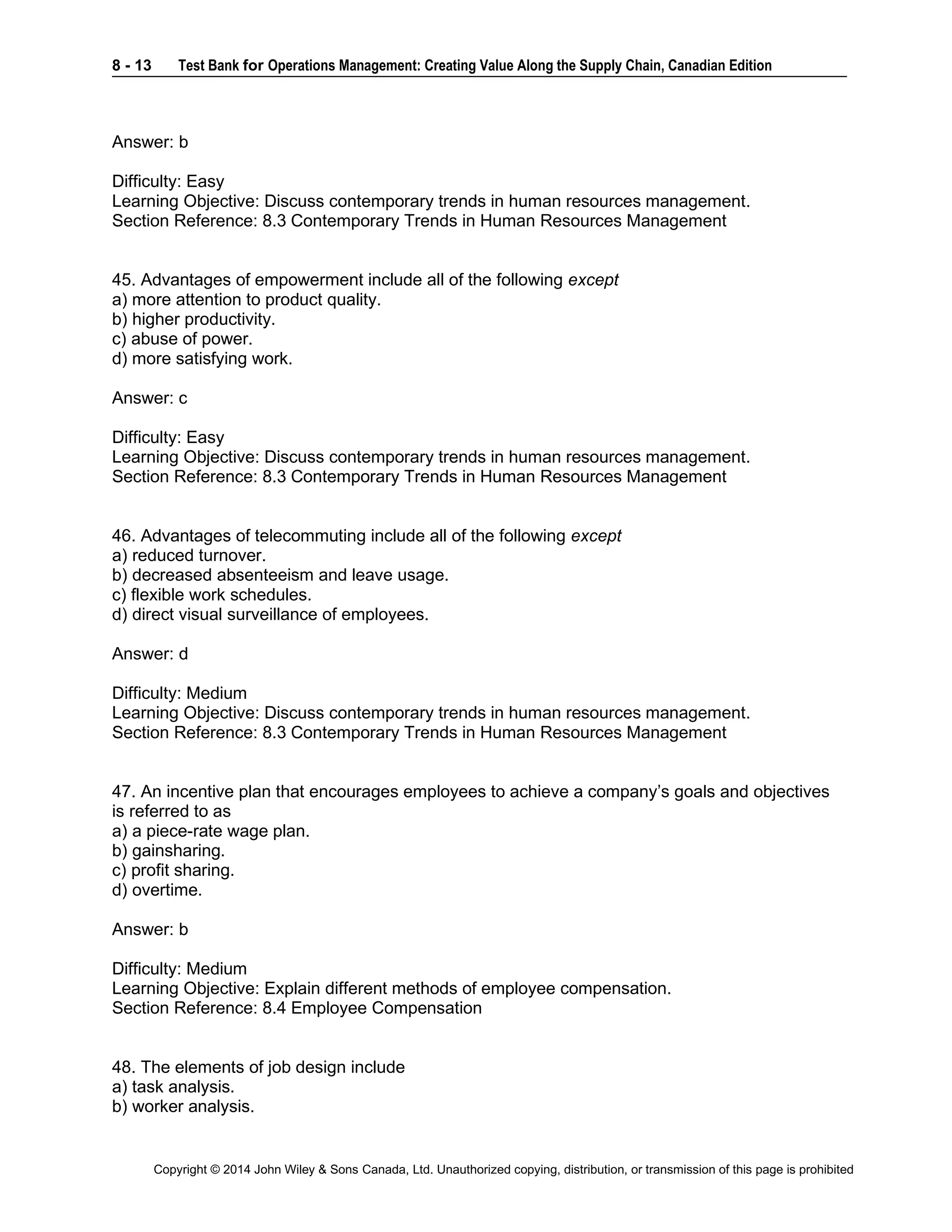 8 - 13 Test Bank for Operations Management: Creating Value Along the Supply Chain, Canadian Edition
Copyright © 2014 John Wiley & Sons Canada, Ltd. Unauthorized copying, distribution, or transmission of this page is prohibited
Answer: b
Difficulty: Easy
Learning Objective: Discuss contemporary trends in human resources management.
Section Reference: 8.3 Contemporary Trends in Human Resources Management
45. Advantages of empowerment include all of the following except
a) more attention to product quality.
b) higher productivity.
c) abuse of power.
d) more satisfying work.
Answer: c
Difficulty: Easy
Learning Objective: Discuss contemporary trends in human resources management.
Section Reference: 8.3 Contemporary Trends in Human Resources Management
46. Advantages of telecommuting include all of the following except
a) reduced turnover.
b) decreased absenteeism and leave usage.
c) flexible work schedules.
d) direct visual surveillance of employees.
Answer: d
Difficulty: Medium
Learning Objective: Discuss contemporary trends in human resources management.
Section Reference: 8.3 Contemporary Trends in Human Resources Management
47. An incentive plan that encourages employees to achieve a company’s goals and objectives
is referred to as
a) a piece-rate wage plan.
b) gainsharing.
c) profit sharing.
d) overtime.
Answer: b
Difficulty: Medium
Learning Objective: Explain different methods of employee compensation.
Section Reference: 8.4 Employee Compensation
48. The elements of job design include
a) task analysis.
b) worker analysis.
 