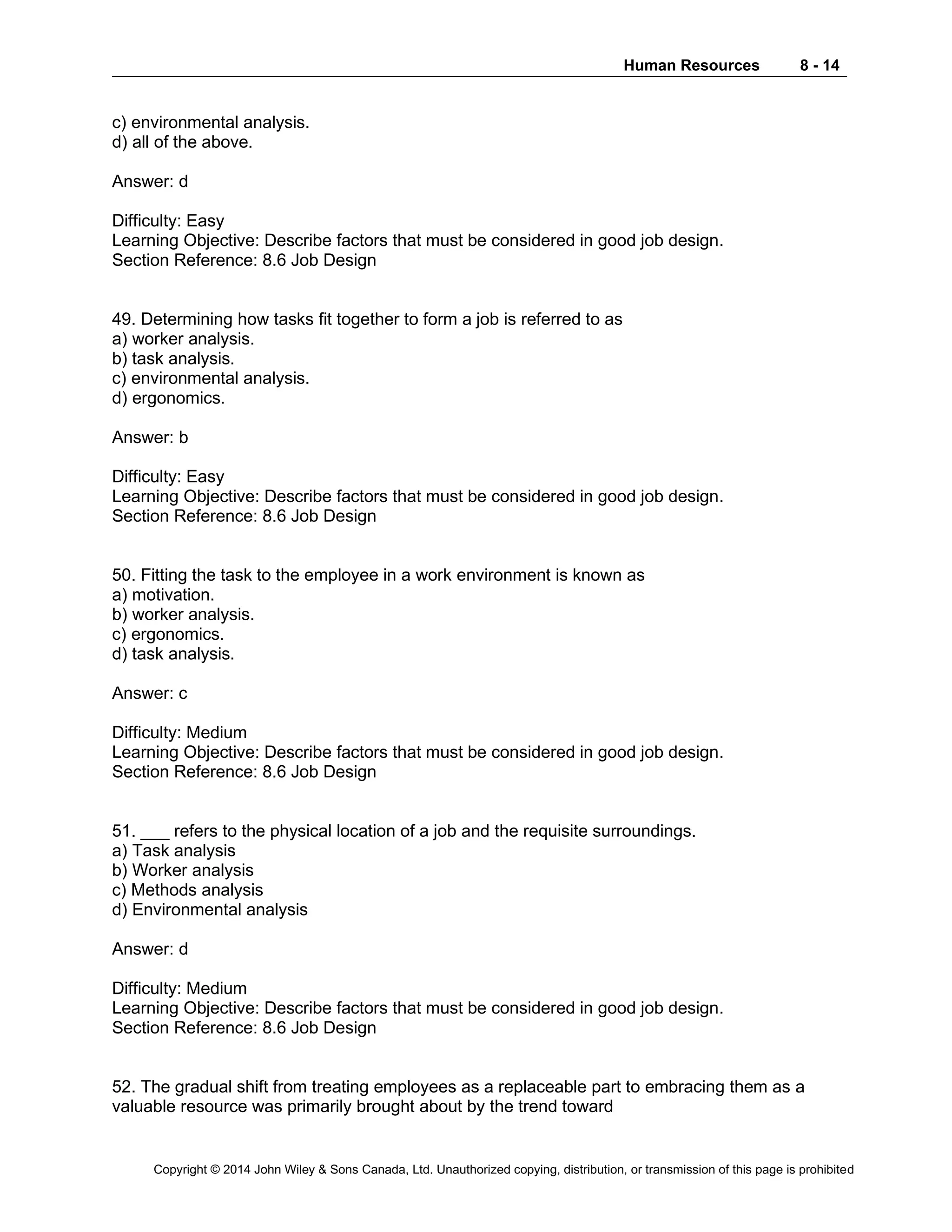 Human Resources 8 - 14
Copyright © 2014 John Wiley & Sons Canada, Ltd. Unauthorized copying, distribution, or transmission of this page is prohibited
c) environmental analysis.
d) all of the above.
Answer: d
Difficulty: Easy
Learning Objective: Describe factors that must be considered in good job design.
Section Reference: 8.6 Job Design
49. Determining how tasks fit together to form a job is referred to as
a) worker analysis.
b) task analysis.
c) environmental analysis.
d) ergonomics.
Answer: b
Difficulty: Easy
Learning Objective: Describe factors that must be considered in good job design.
Section Reference: 8.6 Job Design
50. Fitting the task to the employee in a work environment is known as
a) motivation.
b) worker analysis.
c) ergonomics.
d) task analysis.
Answer: c
Difficulty: Medium
Learning Objective: Describe factors that must be considered in good job design.
Section Reference: 8.6 Job Design
51. ___ refers to the physical location of a job and the requisite surroundings.
a) Task analysis
b) Worker analysis
c) Methods analysis
d) Environmental analysis
Answer: d
Difficulty: Medium
Learning Objective: Describe factors that must be considered in good job design.
Section Reference: 8.6 Job Design
52. The gradual shift from treating employees as a replaceable part to embracing them as a
valuable resource was primarily brought about by the trend toward
 