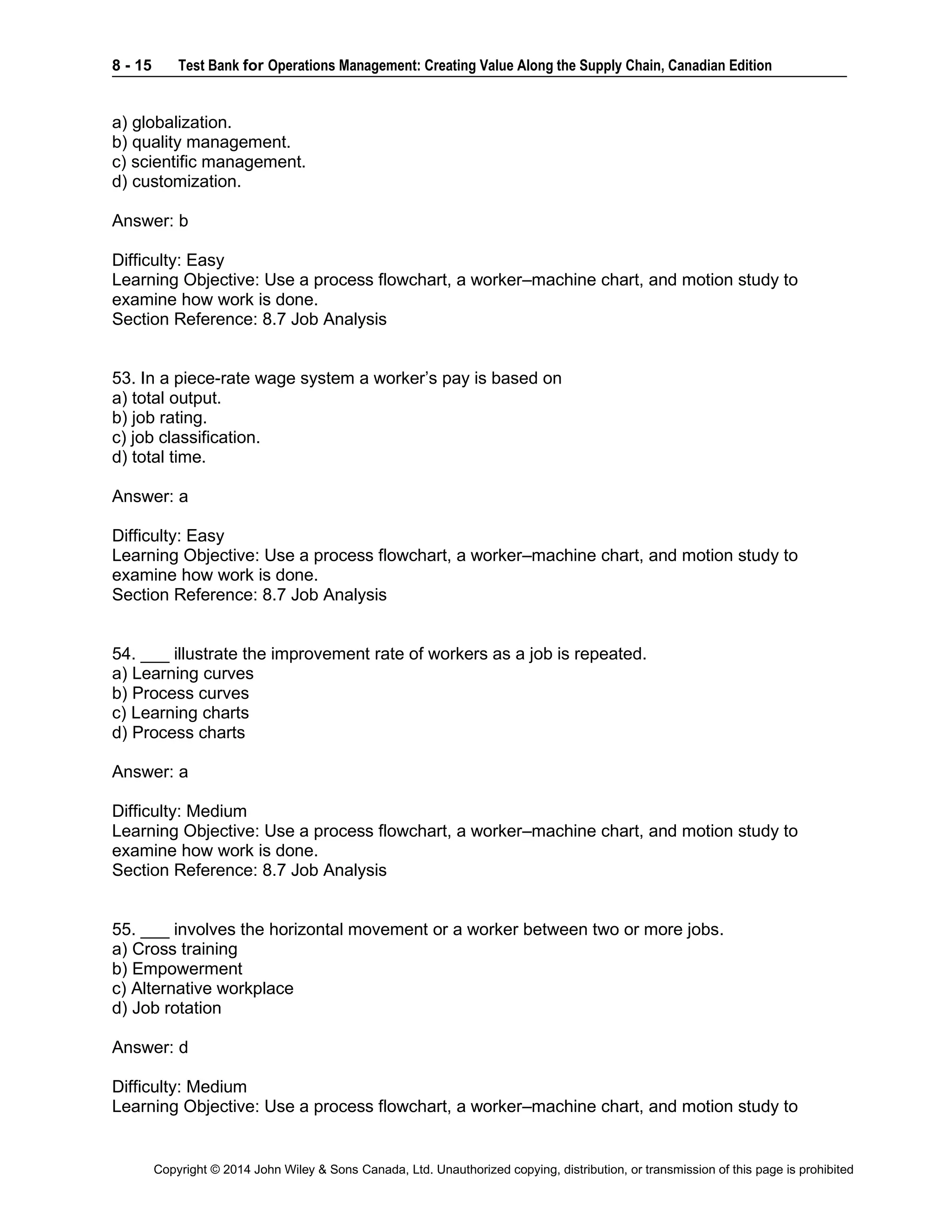 8 - 15 Test Bank for Operations Management: Creating Value Along the Supply Chain, Canadian Edition
Copyright © 2014 John Wiley & Sons Canada, Ltd. Unauthorized copying, distribution, or transmission of this page is prohibited
a) globalization.
b) quality management.
c) scientific management.
d) customization.
Answer: b
Difficulty: Easy
Learning Objective: Use a process flowchart, a worker–machine chart, and motion study to
examine how work is done.
Section Reference: 8.7 Job Analysis
53. In a piece-rate wage system a worker’s pay is based on
a) total output.
b) job rating.
c) job classification.
d) total time.
Answer: a
Difficulty: Easy
Learning Objective: Use a process flowchart, a worker–machine chart, and motion study to
examine how work is done.
Section Reference: 8.7 Job Analysis
54. ___ illustrate the improvement rate of workers as a job is repeated.
a) Learning curves
b) Process curves
c) Learning charts
d) Process charts
Answer: a
Difficulty: Medium
Learning Objective: Use a process flowchart, a worker–machine chart, and motion study to
examine how work is done.
Section Reference: 8.7 Job Analysis
55. ___ involves the horizontal movement or a worker between two or more jobs.
a) Cross training
b) Empowerment
c) Alternative workplace
d) Job rotation
Answer: d
Difficulty: Medium
Learning Objective: Use a process flowchart, a worker–machine chart, and motion study to
 