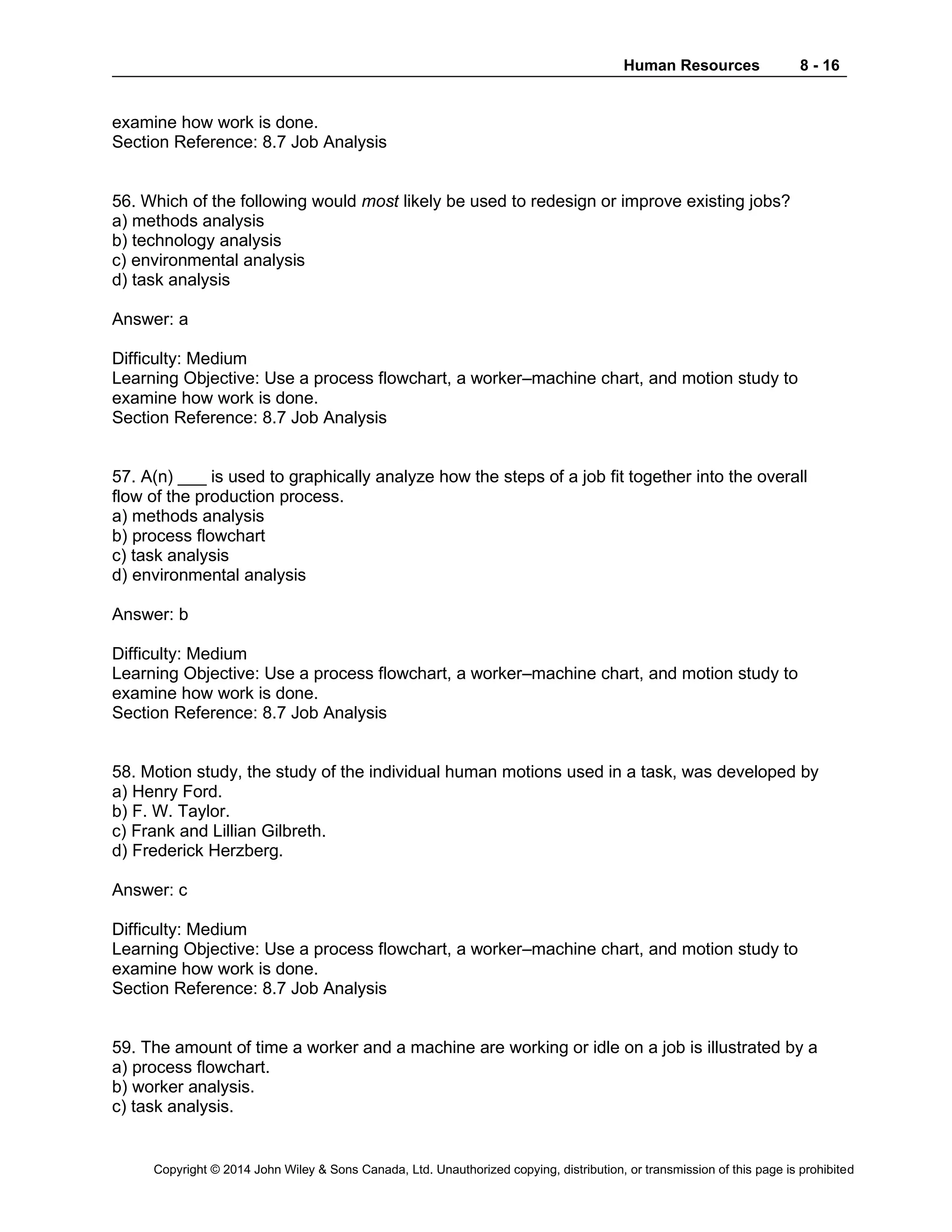 Human Resources 8 - 16
Copyright © 2014 John Wiley & Sons Canada, Ltd. Unauthorized copying, distribution, or transmission of this page is prohibited
examine how work is done.
Section Reference: 8.7 Job Analysis
56. Which of the following would most likely be used to redesign or improve existing jobs?
a) methods analysis
b) technology analysis
c) environmental analysis
d) task analysis
Answer: a
Difficulty: Medium
Learning Objective: Use a process flowchart, a worker–machine chart, and motion study to
examine how work is done.
Section Reference: 8.7 Job Analysis
57. A(n) ___ is used to graphically analyze how the steps of a job fit together into the overall
flow of the production process.
a) methods analysis
b) process flowchart
c) task analysis
d) environmental analysis
Answer: b
Difficulty: Medium
Learning Objective: Use a process flowchart, a worker–machine chart, and motion study to
examine how work is done.
Section Reference: 8.7 Job Analysis
58. Motion study, the study of the individual human motions used in a task, was developed by
a) Henry Ford.
b) F. W. Taylor.
c) Frank and Lillian Gilbreth.
d) Frederick Herzberg.
Answer: c
Difficulty: Medium
Learning Objective: Use a process flowchart, a worker–machine chart, and motion study to
examine how work is done.
Section Reference: 8.7 Job Analysis
59. The amount of time a worker and a machine are working or idle on a job is illustrated by a
a) process flowchart.
b) worker analysis.
c) task analysis.
 