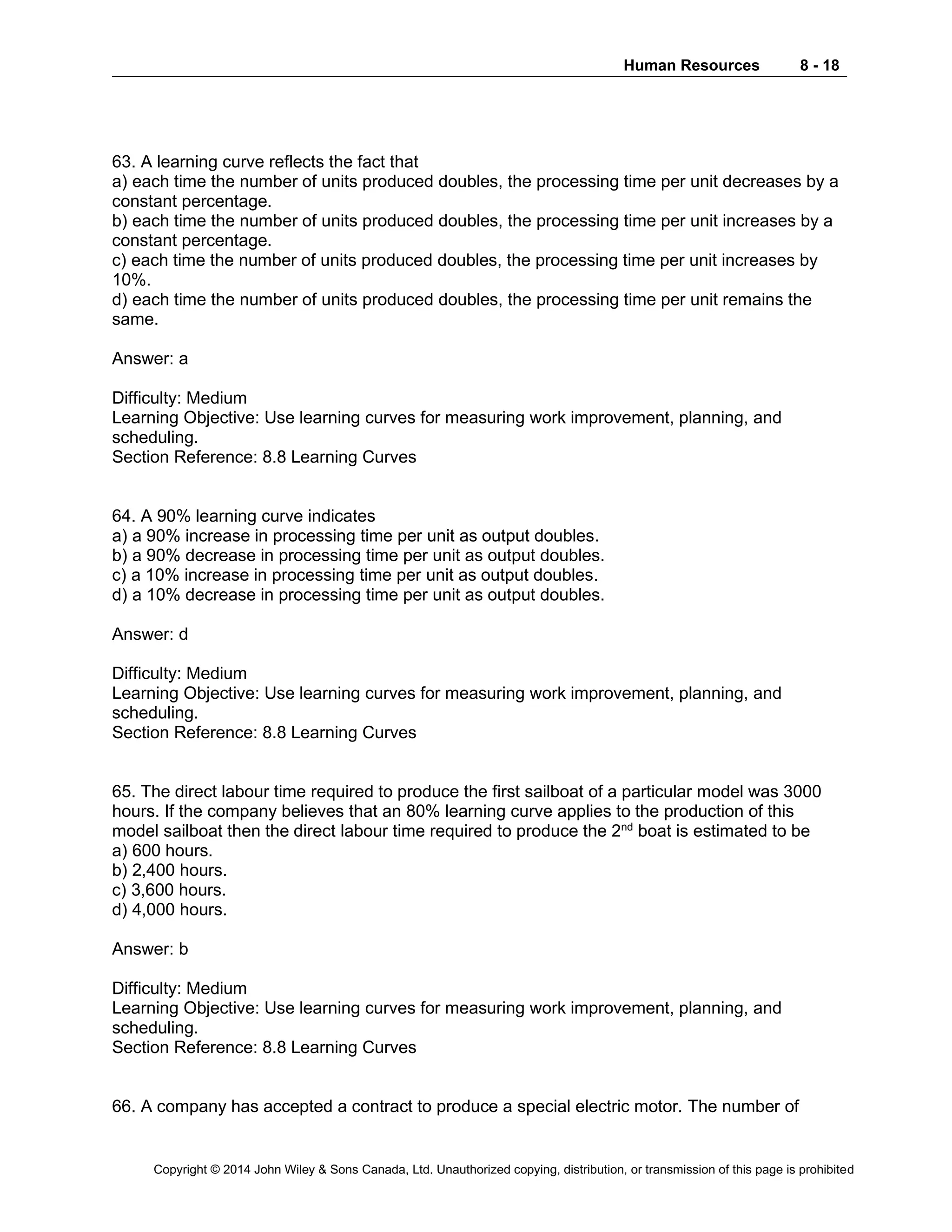 Human Resources 8 - 18
Copyright © 2014 John Wiley & Sons Canada, Ltd. Unauthorized copying, distribution, or transmission of this page is prohibited
63. A learning curve reflects the fact that
a) each time the number of units produced doubles, the processing time per unit decreases by a
constant percentage.
b) each time the number of units produced doubles, the processing time per unit increases by a
constant percentage.
c) each time the number of units produced doubles, the processing time per unit increases by
10%.
d) each time the number of units produced doubles, the processing time per unit remains the
same.
Answer: a
Difficulty: Medium
Learning Objective: Use learning curves for measuring work improvement, planning, and
scheduling.
Section Reference: 8.8 Learning Curves
64. A 90% learning curve indicates
a) a 90% increase in processing time per unit as output doubles.
b) a 90% decrease in processing time per unit as output doubles.
c) a 10% increase in processing time per unit as output doubles.
d) a 10% decrease in processing time per unit as output doubles.
Answer: d
Difficulty: Medium
Learning Objective: Use learning curves for measuring work improvement, planning, and
scheduling.
Section Reference: 8.8 Learning Curves
65. The direct labour time required to produce the first sailboat of a particular model was 3000
hours. If the company believes that an 80% learning curve applies to the production of this
model sailboat then the direct labour time required to produce the 2nd
boat is estimated to be
a) 600 hours.
b) 2,400 hours.
c) 3,600 hours.
d) 4,000 hours.
Answer: b
Difficulty: Medium
Learning Objective: Use learning curves for measuring work improvement, planning, and
scheduling.
Section Reference: 8.8 Learning Curves
66. A company has accepted a contract to produce a special electric motor. The number of
 