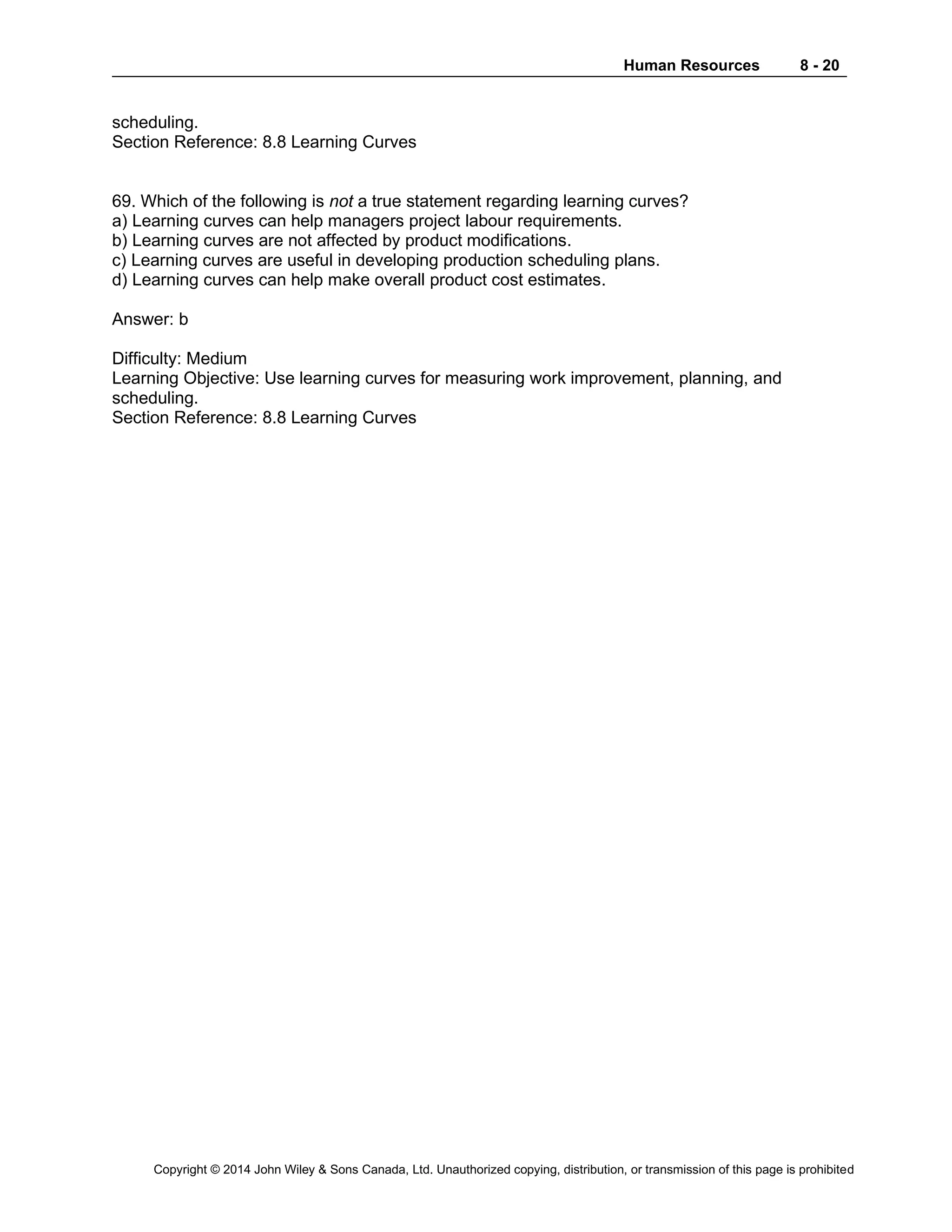 Human Resources 8 - 20
Copyright © 2014 John Wiley & Sons Canada, Ltd. Unauthorized copying, distribution, or transmission of this page is prohibited
scheduling.
Section Reference: 8.8 Learning Curves
69. Which of the following is not a true statement regarding learning curves?
a) Learning curves can help managers project labour requirements.
b) Learning curves are not affected by product modifications.
c) Learning curves are useful in developing production scheduling plans.
d) Learning curves can help make overall product cost estimates.
Answer: b
Difficulty: Medium
Learning Objective: Use learning curves for measuring work improvement, planning, and
scheduling.
Section Reference: 8.8 Learning Curves
 