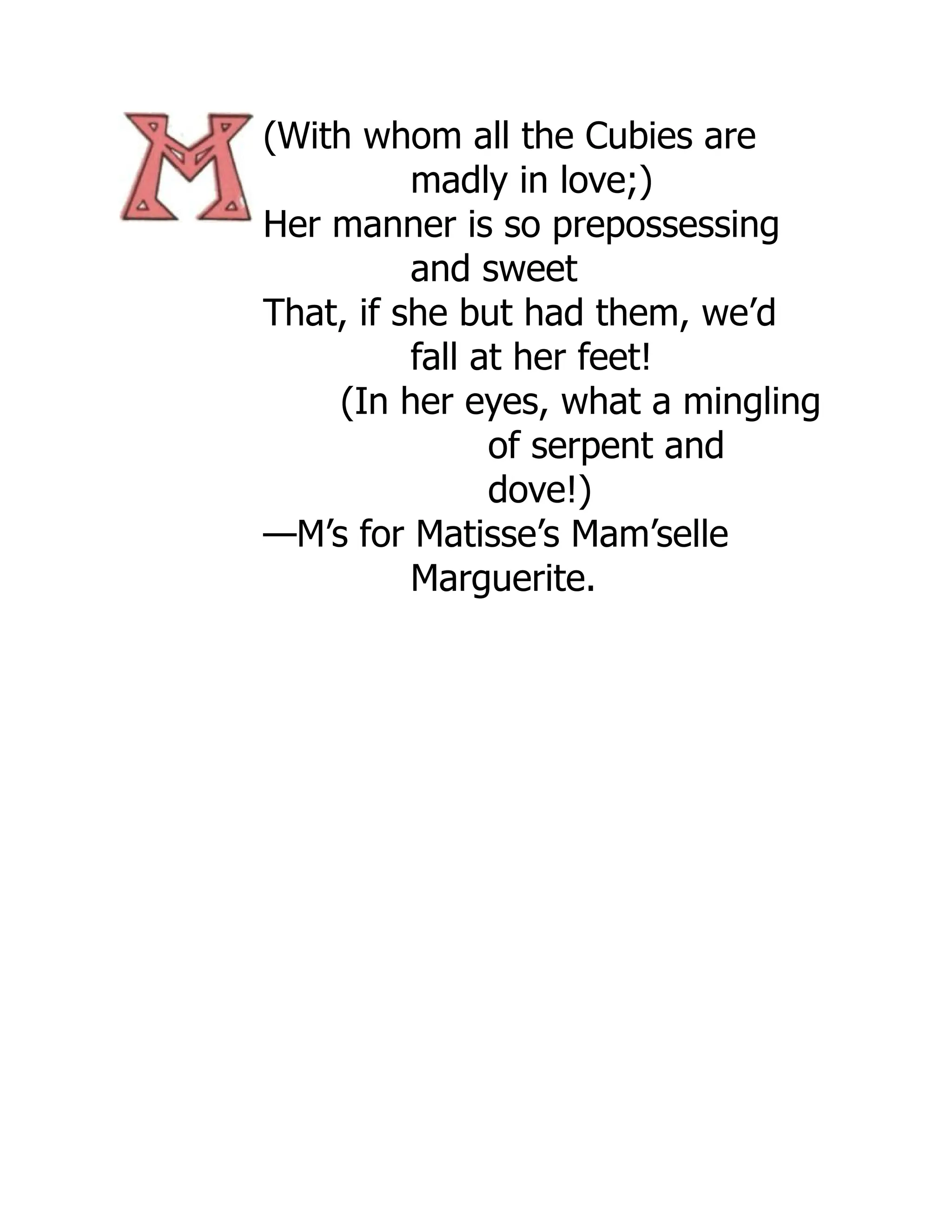 (With whom all the Cubies are
madly in love;)
Her manner is so prepossessing
and sweet
That, if she but had them, we’d
fall at her feet!
(In her eyes, what a mingling
of serpent and
dove!)
—M’s for Matisse’s Mam’selle
Marguerite.
 